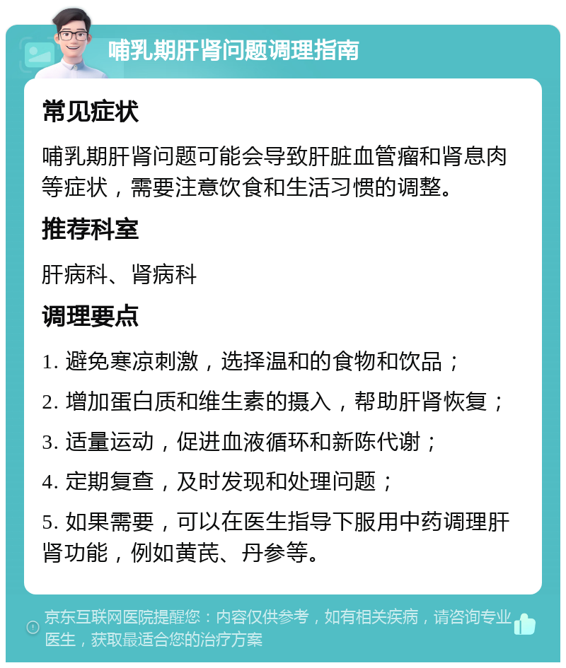 哺乳期肝肾问题调理指南 常见症状 哺乳期肝肾问题可能会导致肝脏血管瘤和肾息肉等症状，需要注意饮食和生活习惯的调整。 推荐科室 肝病科、肾病科 调理要点 1. 避免寒凉刺激，选择温和的食物和饮品； 2. 增加蛋白质和维生素的摄入，帮助肝肾恢复； 3. 适量运动，促进血液循环和新陈代谢； 4. 定期复查，及时发现和处理问题； 5. 如果需要，可以在医生指导下服用中药调理肝肾功能，例如黄芪、丹参等。