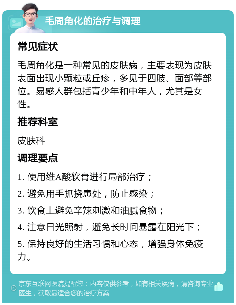 毛周角化的治疗与调理 常见症状 毛周角化是一种常见的皮肤病，主要表现为皮肤表面出现小颗粒或丘疹，多见于四肢、面部等部位。易感人群包括青少年和中年人，尤其是女性。 推荐科室 皮肤科 调理要点 1. 使用维A酸软膏进行局部治疗； 2. 避免用手抓挠患处，防止感染； 3. 饮食上避免辛辣刺激和油腻食物； 4. 注意日光照射，避免长时间暴露在阳光下； 5. 保持良好的生活习惯和心态，增强身体免疫力。