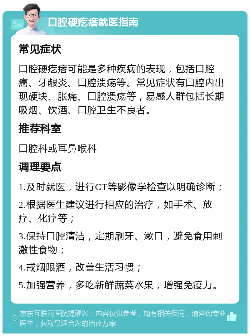 口腔硬疙瘩就医指南 常见症状 口腔硬疙瘩可能是多种疾病的表现，包括口腔癌、牙龈炎、口腔溃疡等。常见症状有口腔内出现硬块、胀痛、口腔溃疡等，易感人群包括长期吸烟、饮酒、口腔卫生不良者。 推荐科室 口腔科或耳鼻喉科 调理要点 1.及时就医，进行CT等影像学检查以明确诊断； 2.根据医生建议进行相应的治疗，如手术、放疗、化疗等； 3.保持口腔清洁，定期刷牙、漱口，避免食用刺激性食物； 4.戒烟限酒，改善生活习惯； 5.加强营养，多吃新鲜蔬菜水果，增强免疫力。