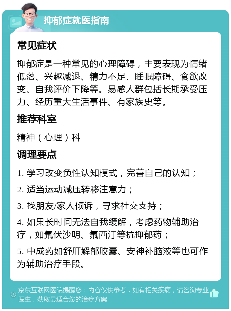 抑郁症就医指南 常见症状 抑郁症是一种常见的心理障碍，主要表现为情绪低落、兴趣减退、精力不足、睡眠障碍、食欲改变、自我评价下降等。易感人群包括长期承受压力、经历重大生活事件、有家族史等。 推荐科室 精神（心理）科 调理要点 1. 学习改变负性认知模式，完善自己的认知； 2. 适当运动减压转移注意力； 3. 找朋友/家人倾诉，寻求社交支持； 4. 如果长时间无法自我缓解，考虑药物辅助治疗，如氟伏沙明、氟西汀等抗抑郁药； 5. 中成药如舒肝解郁胶囊、安神补脑液等也可作为辅助治疗手段。