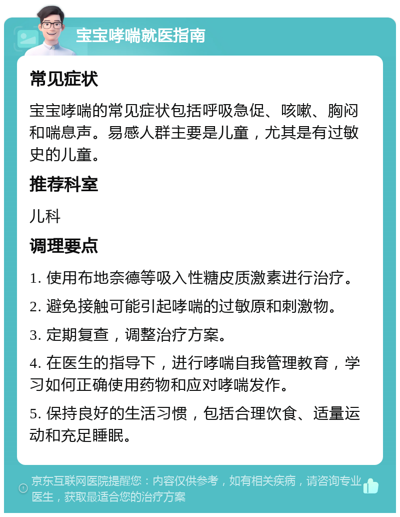 宝宝哮喘就医指南 常见症状 宝宝哮喘的常见症状包括呼吸急促、咳嗽、胸闷和喘息声。易感人群主要是儿童，尤其是有过敏史的儿童。 推荐科室 儿科 调理要点 1. 使用布地奈德等吸入性糖皮质激素进行治疗。 2. 避免接触可能引起哮喘的过敏原和刺激物。 3. 定期复查，调整治疗方案。 4. 在医生的指导下，进行哮喘自我管理教育，学习如何正确使用药物和应对哮喘发作。 5. 保持良好的生活习惯，包括合理饮食、适量运动和充足睡眠。