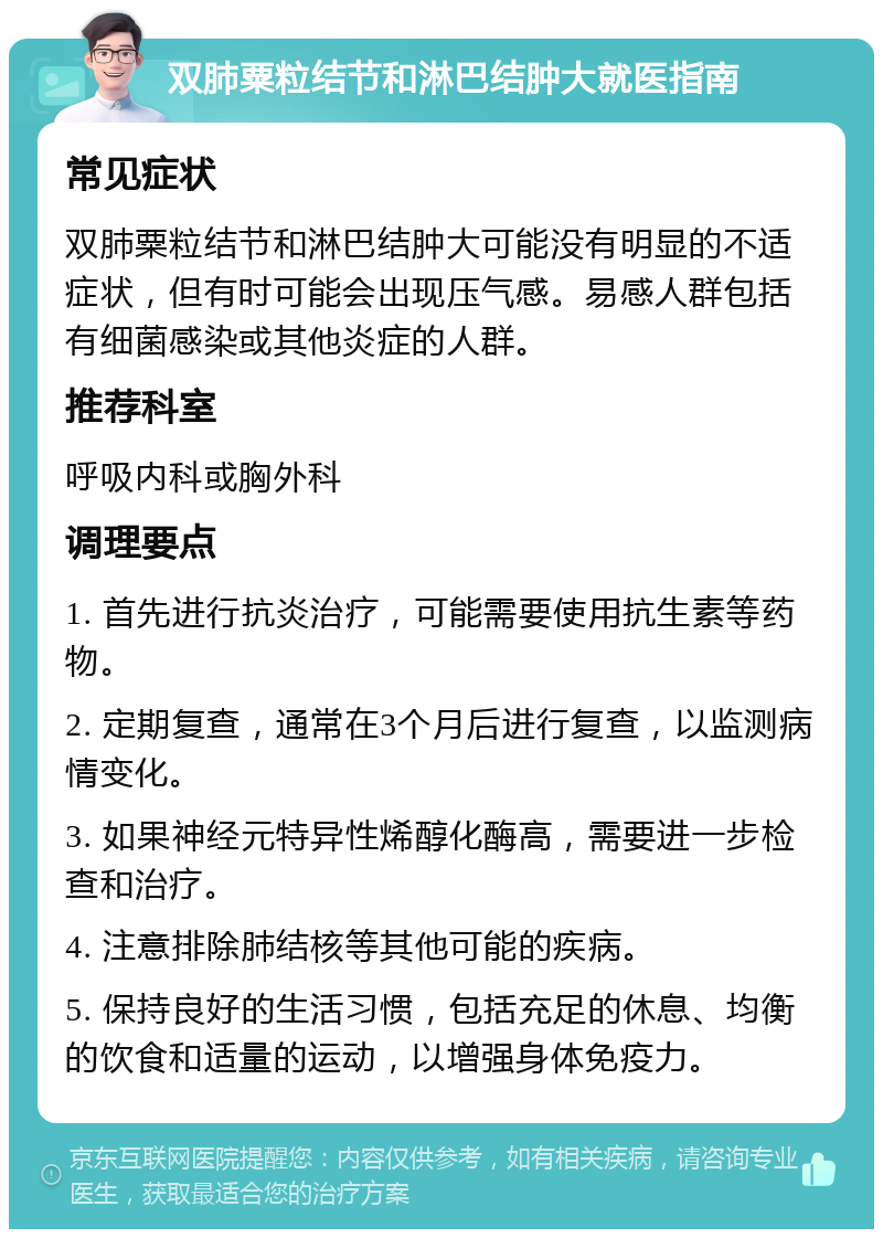 双肺粟粒结节和淋巴结肿大就医指南 常见症状 双肺粟粒结节和淋巴结肿大可能没有明显的不适症状，但有时可能会出现压气感。易感人群包括有细菌感染或其他炎症的人群。 推荐科室 呼吸内科或胸外科 调理要点 1. 首先进行抗炎治疗，可能需要使用抗生素等药物。 2. 定期复查，通常在3个月后进行复查，以监测病情变化。 3. 如果神经元特异性烯醇化酶高，需要进一步检查和治疗。 4. 注意排除肺结核等其他可能的疾病。 5. 保持良好的生活习惯，包括充足的休息、均衡的饮食和适量的运动，以增强身体免疫力。