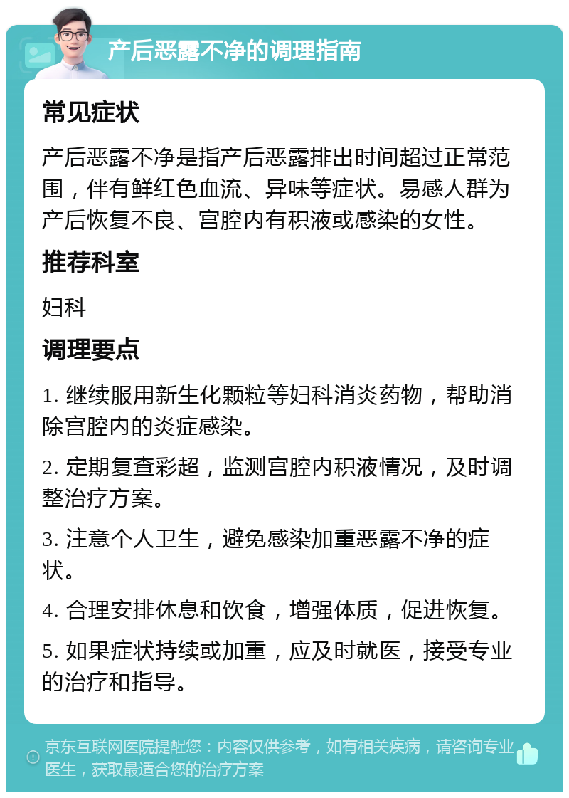 产后恶露不净的调理指南 常见症状 产后恶露不净是指产后恶露排出时间超过正常范围，伴有鲜红色血流、异味等症状。易感人群为产后恢复不良、宫腔内有积液或感染的女性。 推荐科室 妇科 调理要点 1. 继续服用新生化颗粒等妇科消炎药物，帮助消除宫腔内的炎症感染。 2. 定期复查彩超，监测宫腔内积液情况，及时调整治疗方案。 3. 注意个人卫生，避免感染加重恶露不净的症状。 4. 合理安排休息和饮食，增强体质，促进恢复。 5. 如果症状持续或加重，应及时就医，接受专业的治疗和指导。