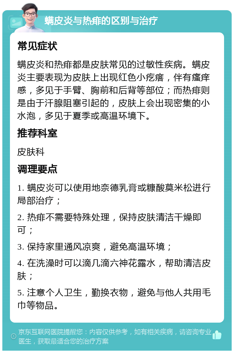 螨皮炎与热痱的区别与治疗 常见症状 螨皮炎和热痱都是皮肤常见的过敏性疾病。螨皮炎主要表现为皮肤上出现红色小疙瘩，伴有瘙痒感，多见于手臂、胸前和后背等部位；而热痱则是由于汗腺阻塞引起的，皮肤上会出现密集的小水泡，多见于夏季或高温环境下。 推荐科室 皮肤科 调理要点 1. 螨皮炎可以使用地奈德乳膏或糠酸莫米松进行局部治疗； 2. 热痱不需要特殊处理，保持皮肤清洁干燥即可； 3. 保持家里通风凉爽，避免高温环境； 4. 在洗澡时可以滴几滴六神花露水，帮助清洁皮肤； 5. 注意个人卫生，勤换衣物，避免与他人共用毛巾等物品。