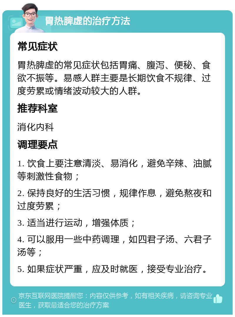 胃热脾虚的治疗方法 常见症状 胃热脾虚的常见症状包括胃痛、腹泻、便秘、食欲不振等。易感人群主要是长期饮食不规律、过度劳累或情绪波动较大的人群。 推荐科室 消化内科 调理要点 1. 饮食上要注意清淡、易消化，避免辛辣、油腻等刺激性食物； 2. 保持良好的生活习惯，规律作息，避免熬夜和过度劳累； 3. 适当进行运动，增强体质； 4. 可以服用一些中药调理，如四君子汤、六君子汤等； 5. 如果症状严重，应及时就医，接受专业治疗。