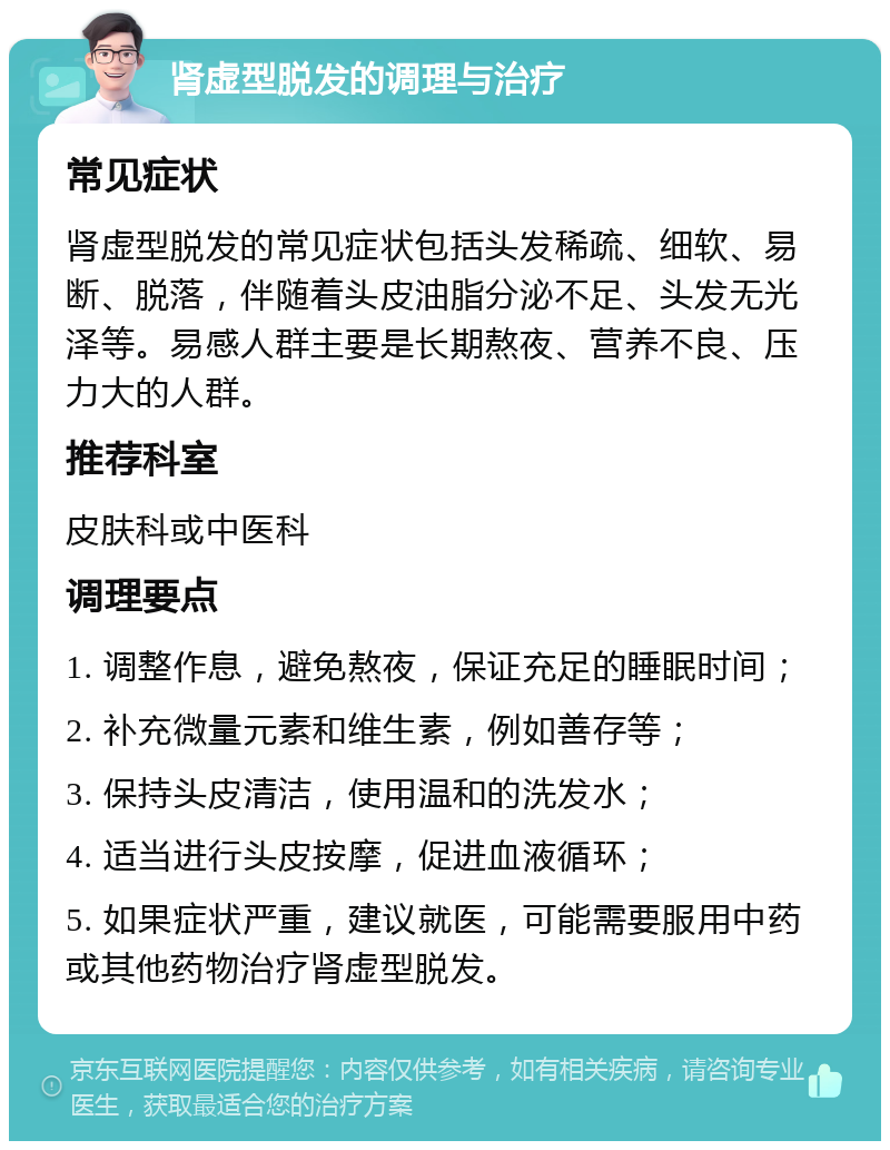 肾虚型脱发的调理与治疗 常见症状 肾虚型脱发的常见症状包括头发稀疏、细软、易断、脱落，伴随着头皮油脂分泌不足、头发无光泽等。易感人群主要是长期熬夜、营养不良、压力大的人群。 推荐科室 皮肤科或中医科 调理要点 1. 调整作息，避免熬夜，保证充足的睡眠时间； 2. 补充微量元素和维生素，例如善存等； 3. 保持头皮清洁，使用温和的洗发水； 4. 适当进行头皮按摩，促进血液循环； 5. 如果症状严重，建议就医，可能需要服用中药或其他药物治疗肾虚型脱发。