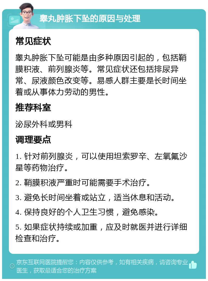 睾丸肿胀下坠的原因与处理 常见症状 睾丸肿胀下坠可能是由多种原因引起的，包括鞘膜积液、前列腺炎等。常见症状还包括排尿异常、尿液颜色改变等。易感人群主要是长时间坐着或从事体力劳动的男性。 推荐科室 泌尿外科或男科 调理要点 1. 针对前列腺炎，可以使用坦索罗辛、左氧氟沙星等药物治疗。 2. 鞘膜积液严重时可能需要手术治疗。 3. 避免长时间坐着或站立，适当休息和活动。 4. 保持良好的个人卫生习惯，避免感染。 5. 如果症状持续或加重，应及时就医并进行详细检查和治疗。