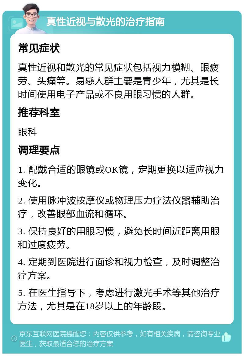 真性近视与散光的治疗指南 常见症状 真性近视和散光的常见症状包括视力模糊、眼疲劳、头痛等。易感人群主要是青少年，尤其是长时间使用电子产品或不良用眼习惯的人群。 推荐科室 眼科 调理要点 1. 配戴合适的眼镜或OK镜，定期更换以适应视力变化。 2. 使用脉冲波按摩仪或物理压力疗法仪器辅助治疗，改善眼部血流和循环。 3. 保持良好的用眼习惯，避免长时间近距离用眼和过度疲劳。 4. 定期到医院进行面诊和视力检查，及时调整治疗方案。 5. 在医生指导下，考虑进行激光手术等其他治疗方法，尤其是在18岁以上的年龄段。