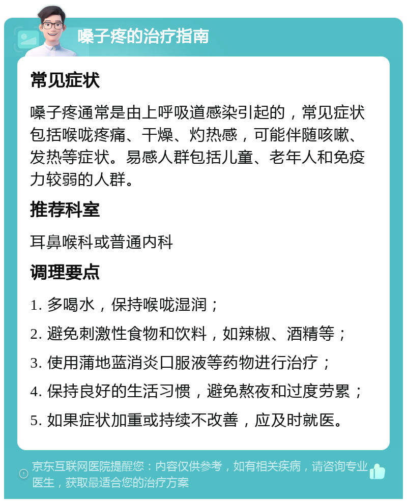 嗓子疼的治疗指南 常见症状 嗓子疼通常是由上呼吸道感染引起的，常见症状包括喉咙疼痛、干燥、灼热感，可能伴随咳嗽、发热等症状。易感人群包括儿童、老年人和免疫力较弱的人群。 推荐科室 耳鼻喉科或普通内科 调理要点 1. 多喝水，保持喉咙湿润； 2. 避免刺激性食物和饮料，如辣椒、酒精等； 3. 使用蒲地蓝消炎口服液等药物进行治疗； 4. 保持良好的生活习惯，避免熬夜和过度劳累； 5. 如果症状加重或持续不改善，应及时就医。