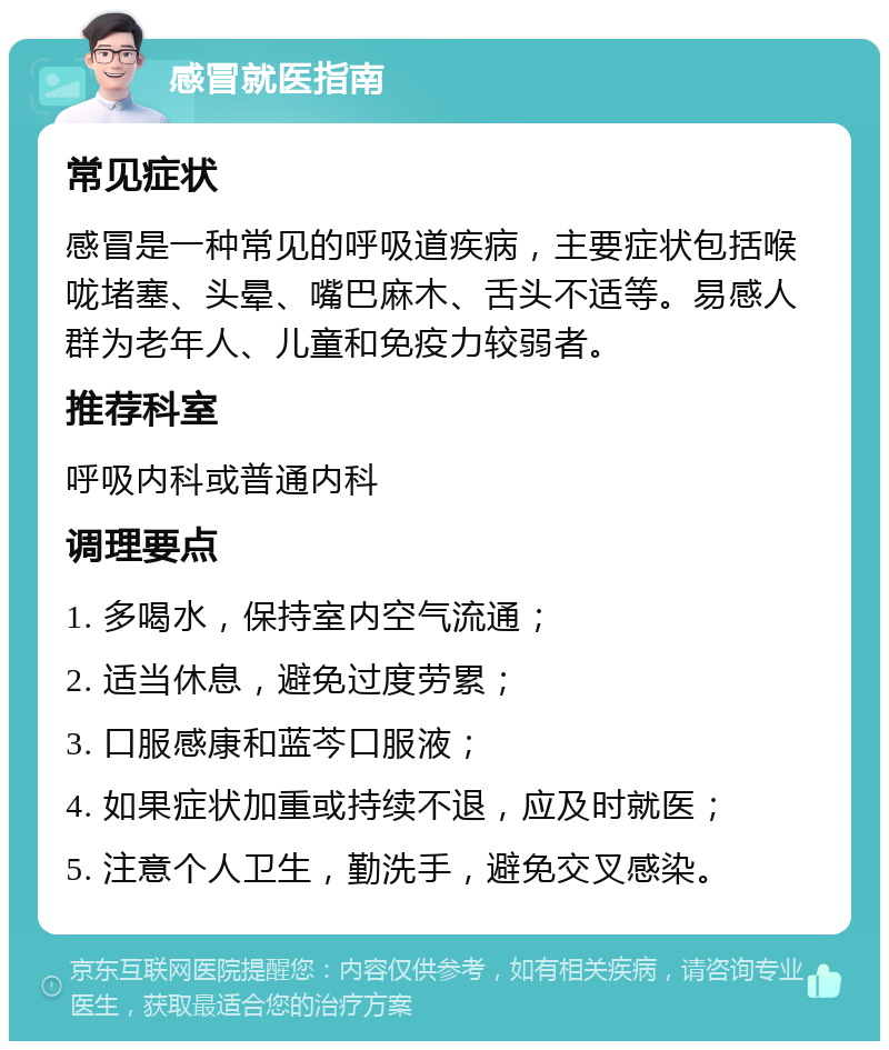 感冒就医指南 常见症状 感冒是一种常见的呼吸道疾病，主要症状包括喉咙堵塞、头晕、嘴巴麻木、舌头不适等。易感人群为老年人、儿童和免疫力较弱者。 推荐科室 呼吸内科或普通内科 调理要点 1. 多喝水，保持室内空气流通； 2. 适当休息，避免过度劳累； 3. 口服感康和蓝芩口服液； 4. 如果症状加重或持续不退，应及时就医； 5. 注意个人卫生，勤洗手，避免交叉感染。