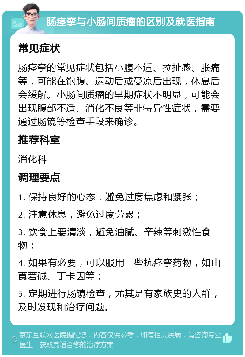 肠痉挛与小肠间质瘤的区别及就医指南 常见症状 肠痉挛的常见症状包括小腹不适、拉扯感、胀痛等，可能在饱腹、运动后或受凉后出现，休息后会缓解。小肠间质瘤的早期症状不明显，可能会出现腹部不适、消化不良等非特异性症状，需要通过肠镜等检查手段来确诊。 推荐科室 消化科 调理要点 1. 保持良好的心态，避免过度焦虑和紧张； 2. 注意休息，避免过度劳累； 3. 饮食上要清淡，避免油腻、辛辣等刺激性食物； 4. 如果有必要，可以服用一些抗痉挛药物，如山莨菪碱、丁卡因等； 5. 定期进行肠镜检查，尤其是有家族史的人群，及时发现和治疗问题。