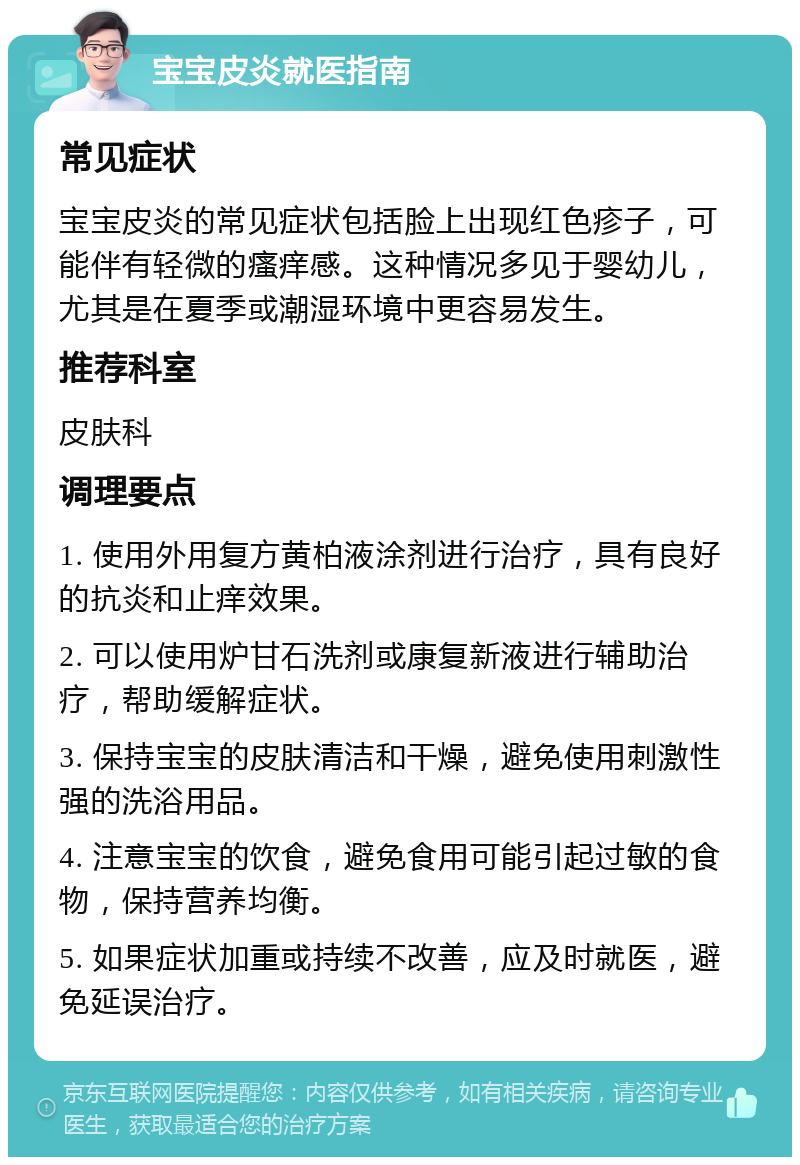 宝宝皮炎就医指南 常见症状 宝宝皮炎的常见症状包括脸上出现红色疹子，可能伴有轻微的瘙痒感。这种情况多见于婴幼儿，尤其是在夏季或潮湿环境中更容易发生。 推荐科室 皮肤科 调理要点 1. 使用外用复方黄柏液涂剂进行治疗，具有良好的抗炎和止痒效果。 2. 可以使用炉甘石洗剂或康复新液进行辅助治疗，帮助缓解症状。 3. 保持宝宝的皮肤清洁和干燥，避免使用刺激性强的洗浴用品。 4. 注意宝宝的饮食，避免食用可能引起过敏的食物，保持营养均衡。 5. 如果症状加重或持续不改善，应及时就医，避免延误治疗。