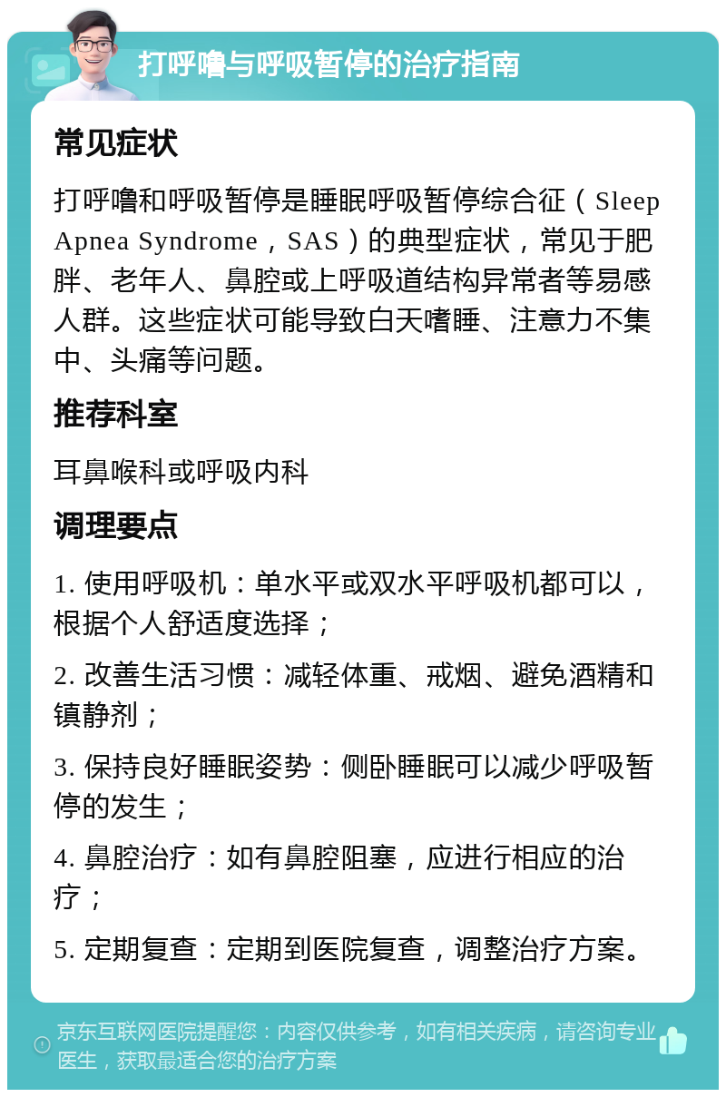 打呼噜与呼吸暂停的治疗指南 常见症状 打呼噜和呼吸暂停是睡眠呼吸暂停综合征（Sleep Apnea Syndrome，SAS）的典型症状，常见于肥胖、老年人、鼻腔或上呼吸道结构异常者等易感人群。这些症状可能导致白天嗜睡、注意力不集中、头痛等问题。 推荐科室 耳鼻喉科或呼吸内科 调理要点 1. 使用呼吸机：单水平或双水平呼吸机都可以，根据个人舒适度选择； 2. 改善生活习惯：减轻体重、戒烟、避免酒精和镇静剂； 3. 保持良好睡眠姿势：侧卧睡眠可以减少呼吸暂停的发生； 4. 鼻腔治疗：如有鼻腔阻塞，应进行相应的治疗； 5. 定期复查：定期到医院复查，调整治疗方案。