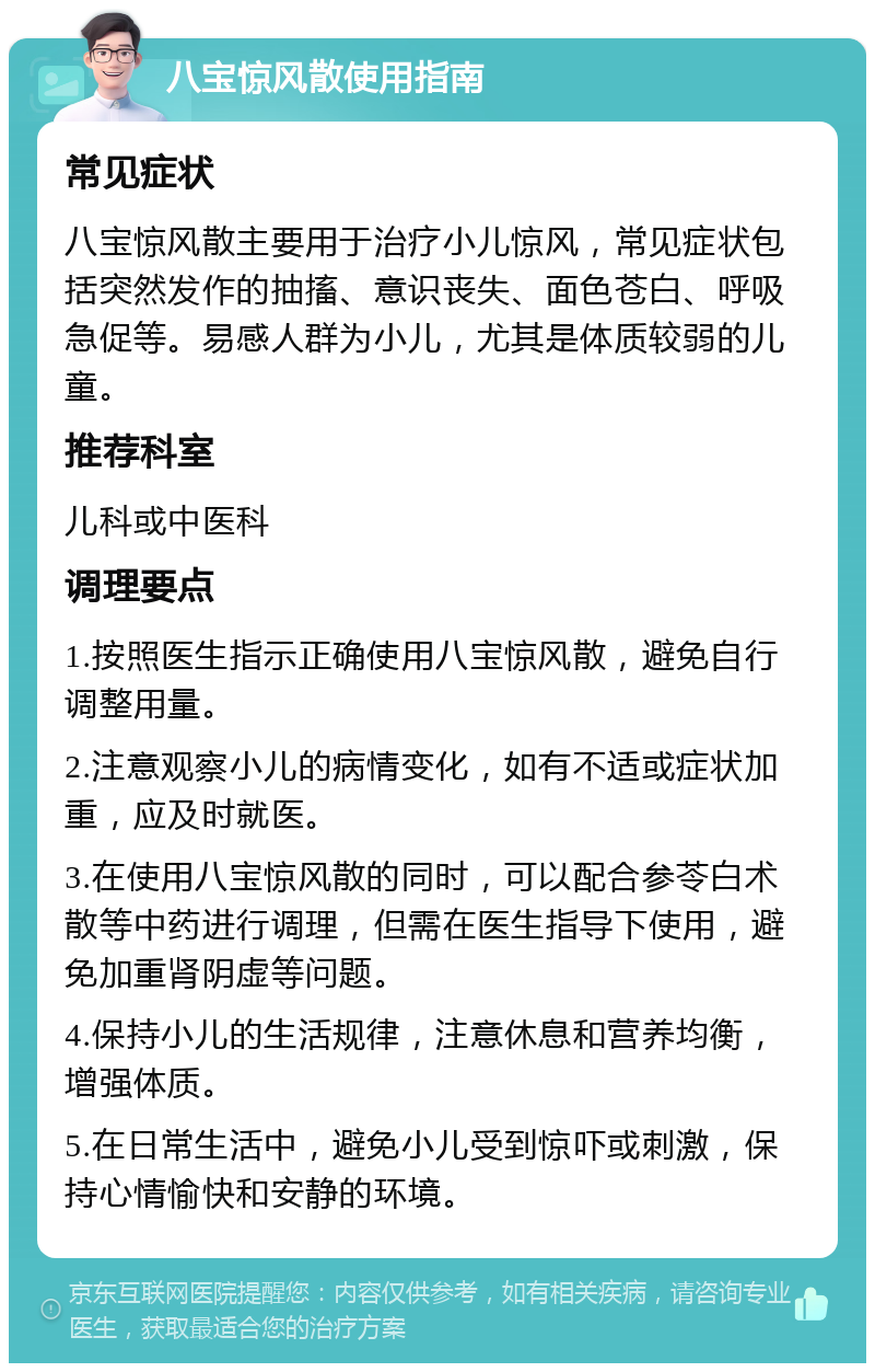 八宝惊风散使用指南 常见症状 八宝惊风散主要用于治疗小儿惊风，常见症状包括突然发作的抽搐、意识丧失、面色苍白、呼吸急促等。易感人群为小儿，尤其是体质较弱的儿童。 推荐科室 儿科或中医科 调理要点 1.按照医生指示正确使用八宝惊风散，避免自行调整用量。 2.注意观察小儿的病情变化，如有不适或症状加重，应及时就医。 3.在使用八宝惊风散的同时，可以配合参苓白术散等中药进行调理，但需在医生指导下使用，避免加重肾阴虚等问题。 4.保持小儿的生活规律，注意休息和营养均衡，增强体质。 5.在日常生活中，避免小儿受到惊吓或刺激，保持心情愉快和安静的环境。