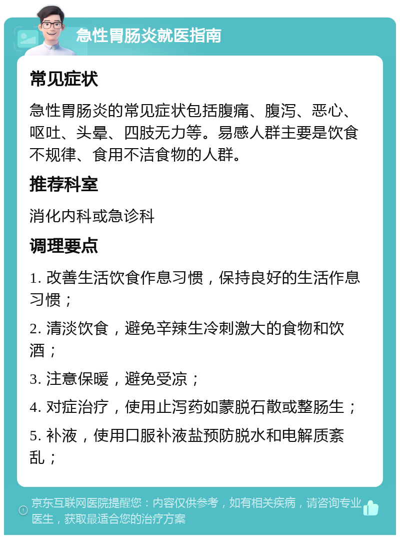 急性胃肠炎就医指南 常见症状 急性胃肠炎的常见症状包括腹痛、腹泻、恶心、呕吐、头晕、四肢无力等。易感人群主要是饮食不规律、食用不洁食物的人群。 推荐科室 消化内科或急诊科 调理要点 1. 改善生活饮食作息习惯，保持良好的生活作息习惯； 2. 清淡饮食，避免辛辣生冷刺激大的食物和饮酒； 3. 注意保暖，避免受凉； 4. 对症治疗，使用止泻药如蒙脱石散或整肠生； 5. 补液，使用口服补液盐预防脱水和电解质紊乱；