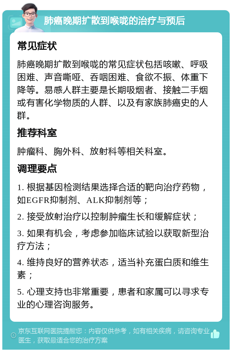 肺癌晚期扩散到喉咙的治疗与预后 常见症状 肺癌晚期扩散到喉咙的常见症状包括咳嗽、呼吸困难、声音嘶哑、吞咽困难、食欲不振、体重下降等。易感人群主要是长期吸烟者、接触二手烟或有害化学物质的人群、以及有家族肺癌史的人群。 推荐科室 肿瘤科、胸外科、放射科等相关科室。 调理要点 1. 根据基因检测结果选择合适的靶向治疗药物，如EGFR抑制剂、ALK抑制剂等； 2. 接受放射治疗以控制肿瘤生长和缓解症状； 3. 如果有机会，考虑参加临床试验以获取新型治疗方法； 4. 维持良好的营养状态，适当补充蛋白质和维生素； 5. 心理支持也非常重要，患者和家属可以寻求专业的心理咨询服务。