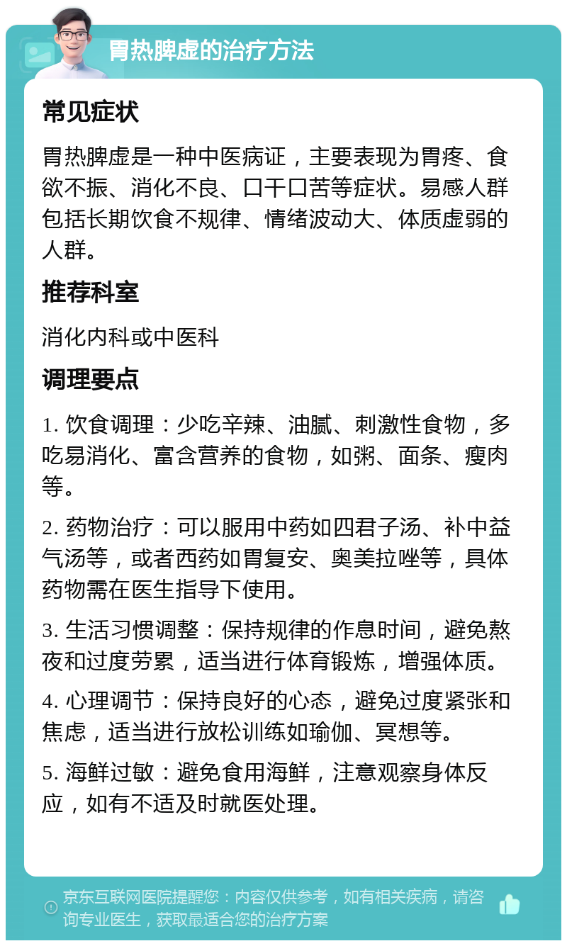 胃热脾虚的治疗方法 常见症状 胃热脾虚是一种中医病证，主要表现为胃疼、食欲不振、消化不良、口干口苦等症状。易感人群包括长期饮食不规律、情绪波动大、体质虚弱的人群。 推荐科室 消化内科或中医科 调理要点 1. 饮食调理：少吃辛辣、油腻、刺激性食物，多吃易消化、富含营养的食物，如粥、面条、瘦肉等。 2. 药物治疗：可以服用中药如四君子汤、补中益气汤等，或者西药如胃复安、奥美拉唑等，具体药物需在医生指导下使用。 3. 生活习惯调整：保持规律的作息时间，避免熬夜和过度劳累，适当进行体育锻炼，增强体质。 4. 心理调节：保持良好的心态，避免过度紧张和焦虑，适当进行放松训练如瑜伽、冥想等。 5. 海鲜过敏：避免食用海鲜，注意观察身体反应，如有不适及时就医处理。