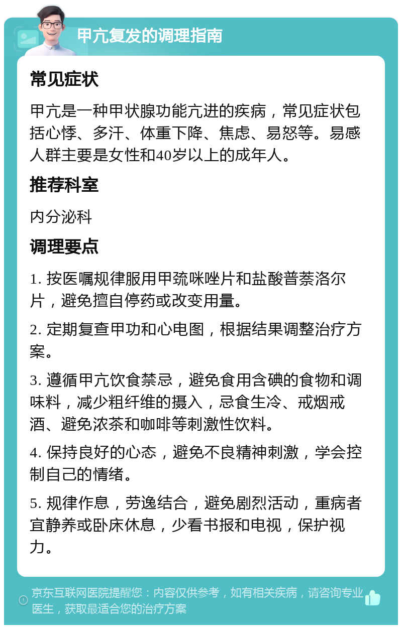 甲亢复发的调理指南 常见症状 甲亢是一种甲状腺功能亢进的疾病，常见症状包括心悸、多汗、体重下降、焦虑、易怒等。易感人群主要是女性和40岁以上的成年人。 推荐科室 内分泌科 调理要点 1. 按医嘱规律服用甲巯咪唑片和盐酸普萘洛尔片，避免擅自停药或改变用量。 2. 定期复查甲功和心电图，根据结果调整治疗方案。 3. 遵循甲亢饮食禁忌，避免食用含碘的食物和调味料，减少粗纤维的摄入，忌食生冷、戒烟戒酒、避免浓茶和咖啡等刺激性饮料。 4. 保持良好的心态，避免不良精神刺激，学会控制自己的情绪。 5. 规律作息，劳逸结合，避免剧烈活动，重病者宜静养或卧床休息，少看书报和电视，保护视力。