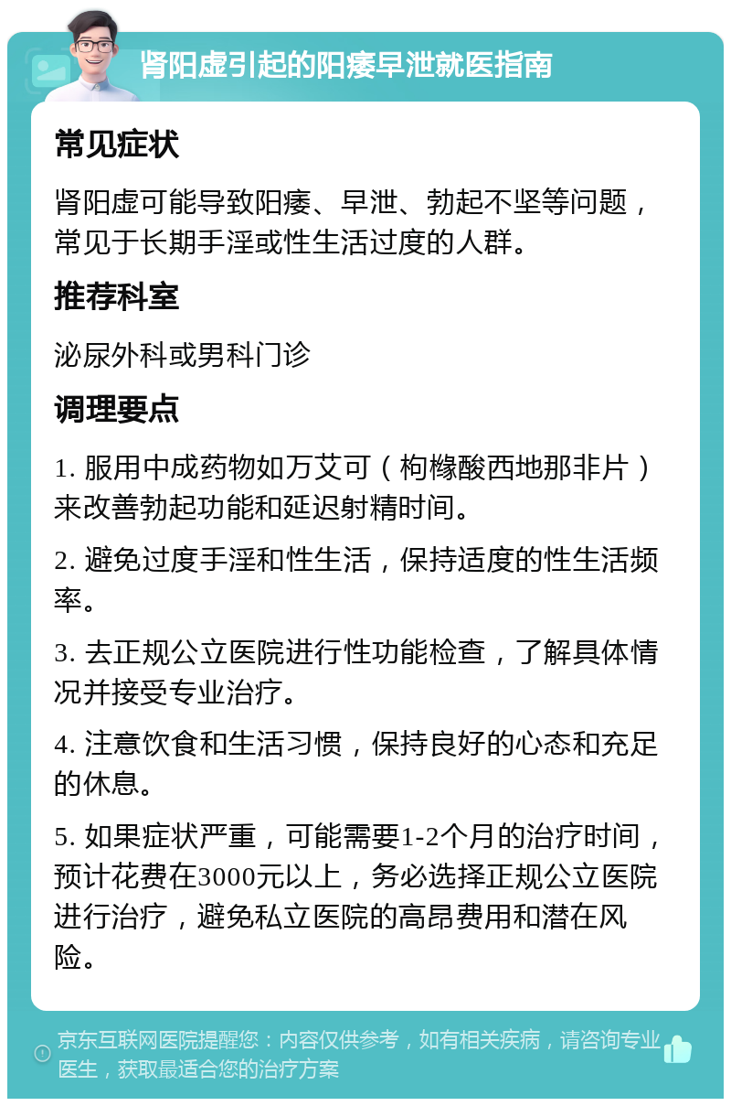 肾阳虚引起的阳痿早泄就医指南 常见症状 肾阳虚可能导致阳痿、早泄、勃起不坚等问题，常见于长期手淫或性生活过度的人群。 推荐科室 泌尿外科或男科门诊 调理要点 1. 服用中成药物如万艾可（枸橼酸西地那非片）来改善勃起功能和延迟射精时间。 2. 避免过度手淫和性生活，保持适度的性生活频率。 3. 去正规公立医院进行性功能检查，了解具体情况并接受专业治疗。 4. 注意饮食和生活习惯，保持良好的心态和充足的休息。 5. 如果症状严重，可能需要1-2个月的治疗时间，预计花费在3000元以上，务必选择正规公立医院进行治疗，避免私立医院的高昂费用和潜在风险。