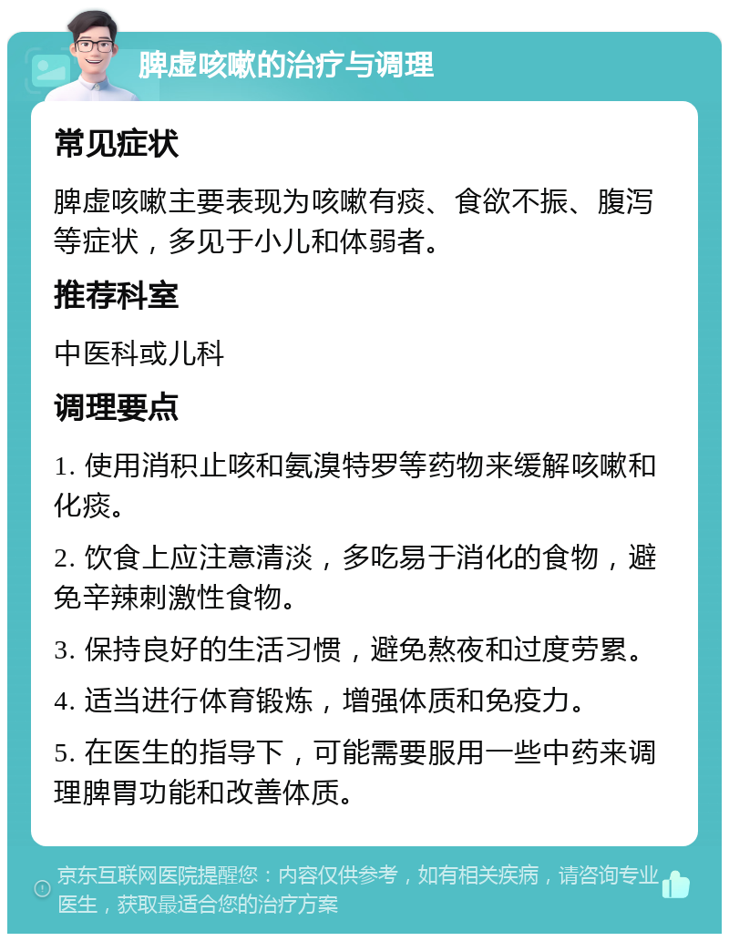 脾虚咳嗽的治疗与调理 常见症状 脾虚咳嗽主要表现为咳嗽有痰、食欲不振、腹泻等症状，多见于小儿和体弱者。 推荐科室 中医科或儿科 调理要点 1. 使用消积止咳和氨溴特罗等药物来缓解咳嗽和化痰。 2. 饮食上应注意清淡，多吃易于消化的食物，避免辛辣刺激性食物。 3. 保持良好的生活习惯，避免熬夜和过度劳累。 4. 适当进行体育锻炼，增强体质和免疫力。 5. 在医生的指导下，可能需要服用一些中药来调理脾胃功能和改善体质。