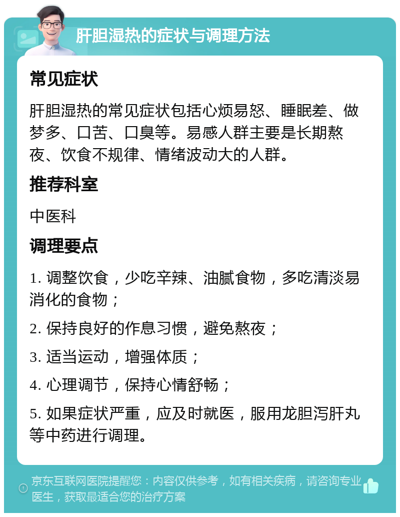 肝胆湿热的症状与调理方法 常见症状 肝胆湿热的常见症状包括心烦易怒、睡眠差、做梦多、口苦、口臭等。易感人群主要是长期熬夜、饮食不规律、情绪波动大的人群。 推荐科室 中医科 调理要点 1. 调整饮食，少吃辛辣、油腻食物，多吃清淡易消化的食物； 2. 保持良好的作息习惯，避免熬夜； 3. 适当运动，增强体质； 4. 心理调节，保持心情舒畅； 5. 如果症状严重，应及时就医，服用龙胆泻肝丸等中药进行调理。