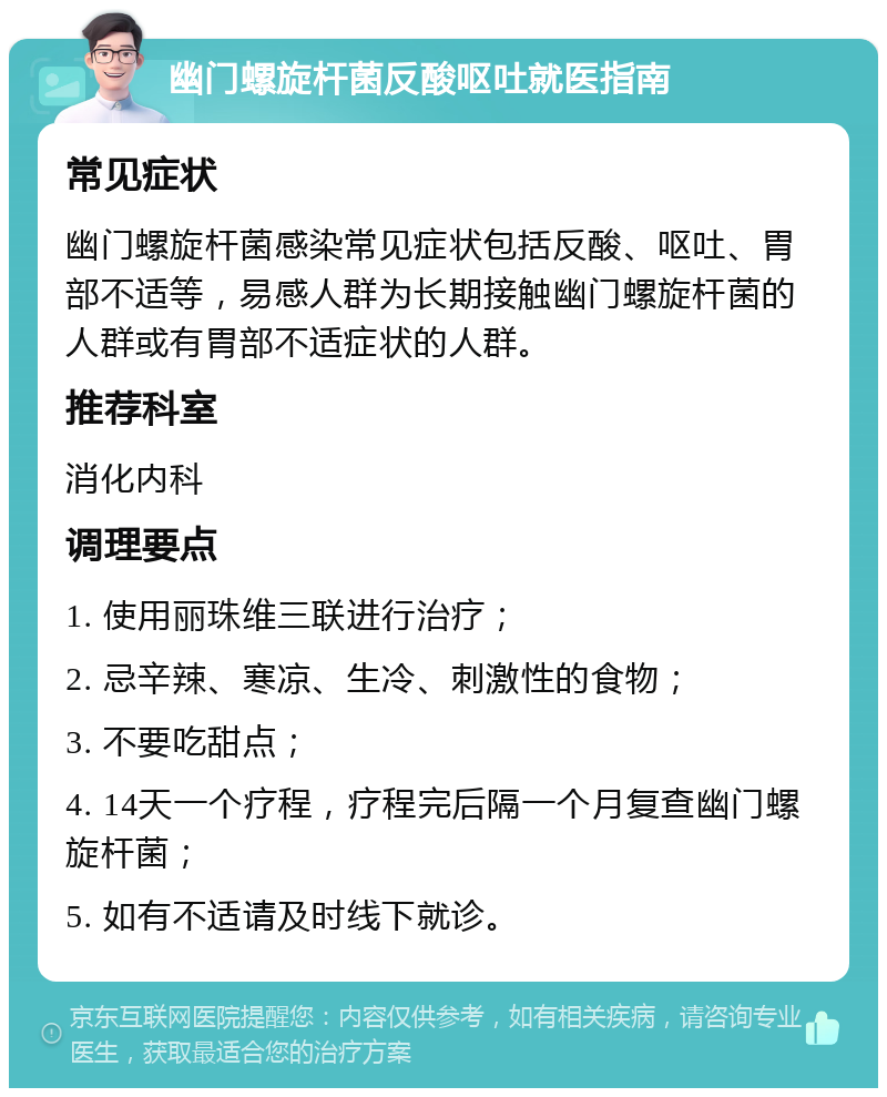 幽门螺旋杆菌反酸呕吐就医指南 常见症状 幽门螺旋杆菌感染常见症状包括反酸、呕吐、胃部不适等，易感人群为长期接触幽门螺旋杆菌的人群或有胃部不适症状的人群。 推荐科室 消化内科 调理要点 1. 使用丽珠维三联进行治疗； 2. 忌辛辣、寒凉、生冷、刺激性的食物； 3. 不要吃甜点； 4. 14天一个疗程，疗程完后隔一个月复查幽门螺旋杆菌； 5. 如有不适请及时线下就诊。