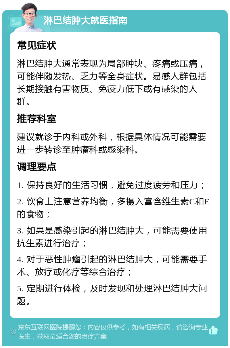 淋巴结肿大就医指南 常见症状 淋巴结肿大通常表现为局部肿块、疼痛或压痛，可能伴随发热、乏力等全身症状。易感人群包括长期接触有害物质、免疫力低下或有感染的人群。 推荐科室 建议就诊于内科或外科，根据具体情况可能需要进一步转诊至肿瘤科或感染科。 调理要点 1. 保持良好的生活习惯，避免过度疲劳和压力； 2. 饮食上注意营养均衡，多摄入富含维生素C和E的食物； 3. 如果是感染引起的淋巴结肿大，可能需要使用抗生素进行治疗； 4. 对于恶性肿瘤引起的淋巴结肿大，可能需要手术、放疗或化疗等综合治疗； 5. 定期进行体检，及时发现和处理淋巴结肿大问题。