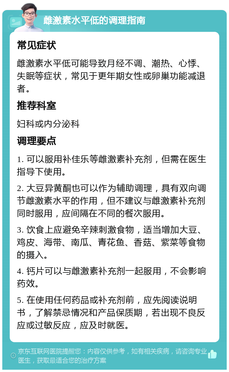 雌激素水平低的调理指南 常见症状 雌激素水平低可能导致月经不调、潮热、心悸、失眠等症状，常见于更年期女性或卵巢功能减退者。 推荐科室 妇科或内分泌科 调理要点 1. 可以服用补佳乐等雌激素补充剂，但需在医生指导下使用。 2. 大豆异黄酮也可以作为辅助调理，具有双向调节雌激素水平的作用，但不建议与雌激素补充剂同时服用，应间隔在不同的餐次服用。 3. 饮食上应避免辛辣刺激食物，适当增加大豆、鸡皮、海带、南瓜、青花鱼、香菇、紫菜等食物的摄入。 4. 钙片可以与雌激素补充剂一起服用，不会影响药效。 5. 在使用任何药品或补充剂前，应先阅读说明书，了解禁忌情况和产品保质期，若出现不良反应或过敏反应，应及时就医。