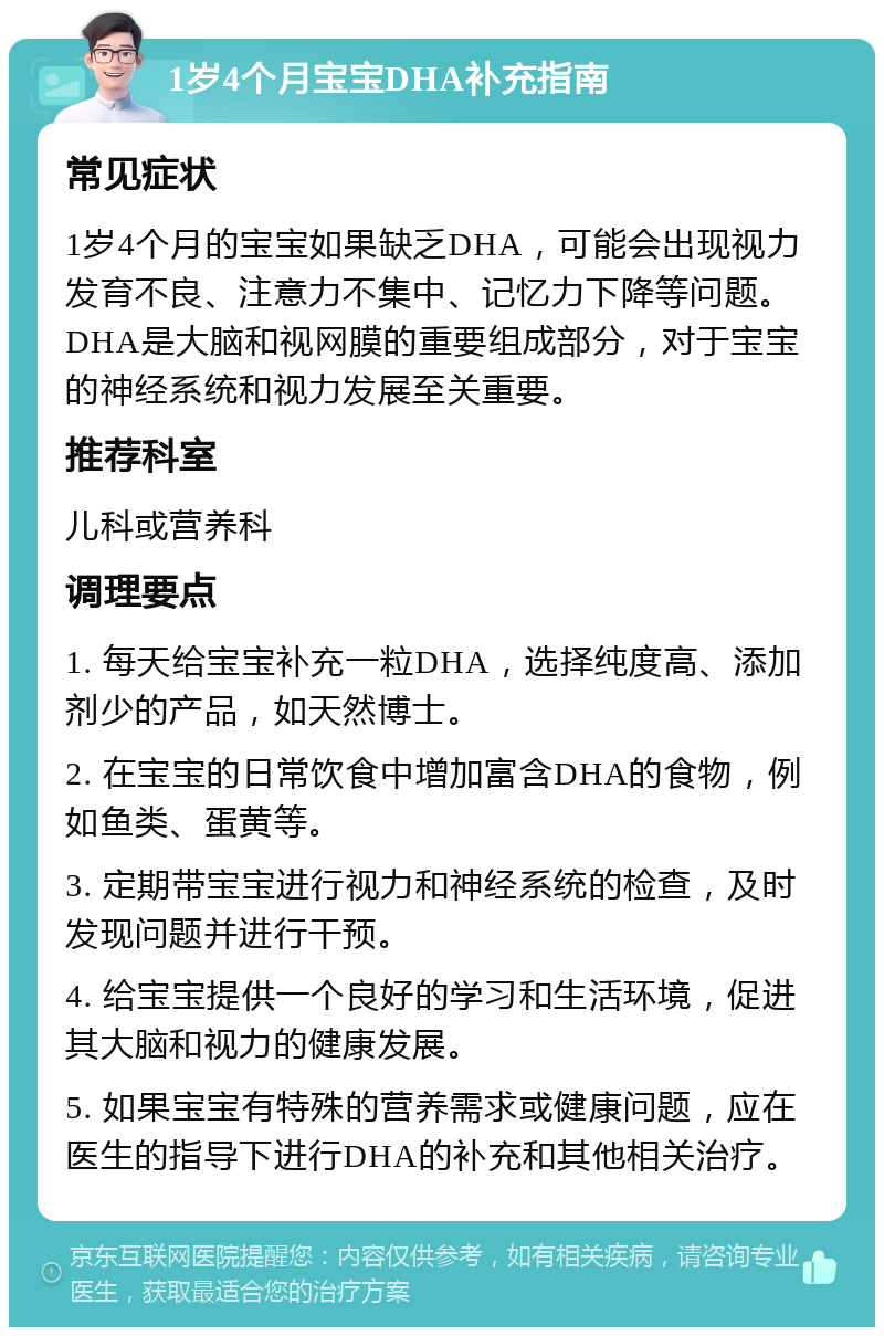 1岁4个月宝宝DHA补充指南 常见症状 1岁4个月的宝宝如果缺乏DHA，可能会出现视力发育不良、注意力不集中、记忆力下降等问题。DHA是大脑和视网膜的重要组成部分，对于宝宝的神经系统和视力发展至关重要。 推荐科室 儿科或营养科 调理要点 1. 每天给宝宝补充一粒DHA，选择纯度高、添加剂少的产品，如天然博士。 2. 在宝宝的日常饮食中增加富含DHA的食物，例如鱼类、蛋黄等。 3. 定期带宝宝进行视力和神经系统的检查，及时发现问题并进行干预。 4. 给宝宝提供一个良好的学习和生活环境，促进其大脑和视力的健康发展。 5. 如果宝宝有特殊的营养需求或健康问题，应在医生的指导下进行DHA的补充和其他相关治疗。