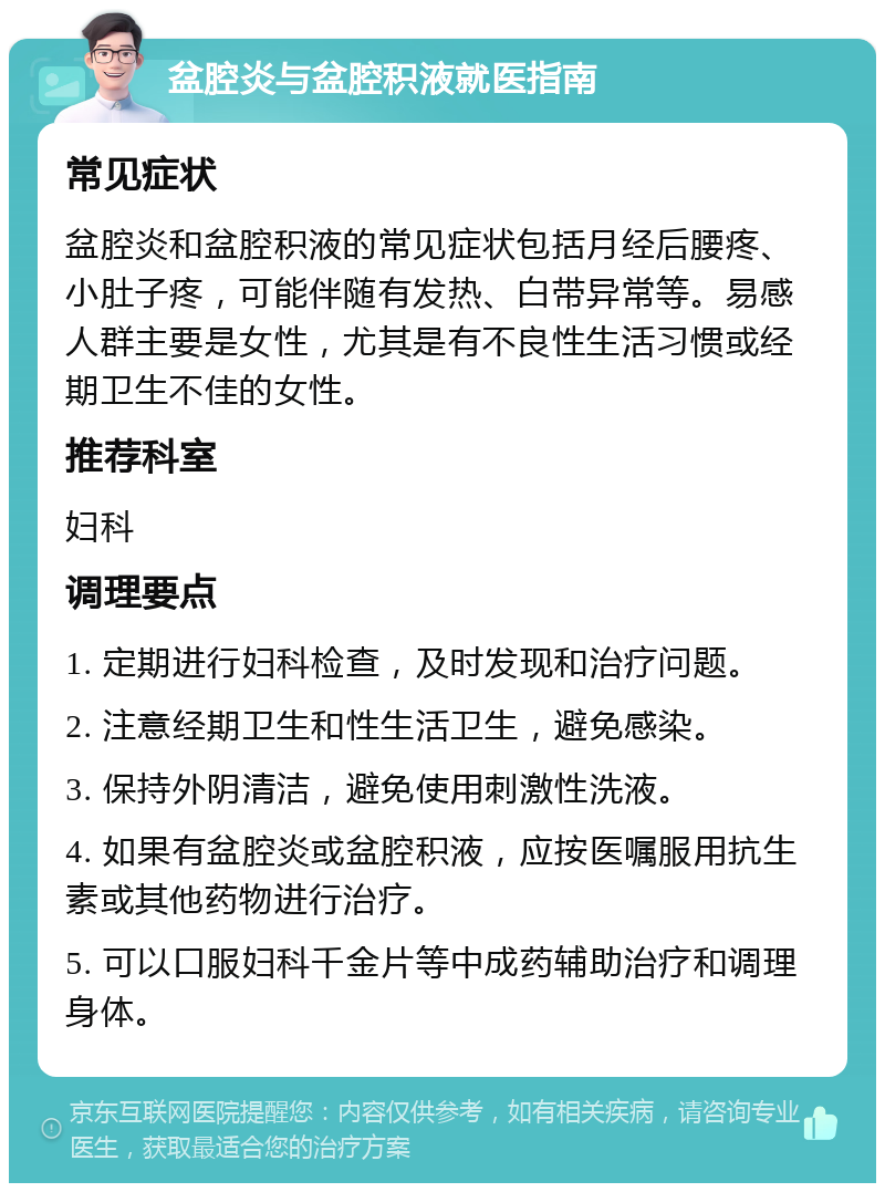 盆腔炎与盆腔积液就医指南 常见症状 盆腔炎和盆腔积液的常见症状包括月经后腰疼、小肚子疼，可能伴随有发热、白带异常等。易感人群主要是女性，尤其是有不良性生活习惯或经期卫生不佳的女性。 推荐科室 妇科 调理要点 1. 定期进行妇科检查，及时发现和治疗问题。 2. 注意经期卫生和性生活卫生，避免感染。 3. 保持外阴清洁，避免使用刺激性洗液。 4. 如果有盆腔炎或盆腔积液，应按医嘱服用抗生素或其他药物进行治疗。 5. 可以口服妇科千金片等中成药辅助治疗和调理身体。