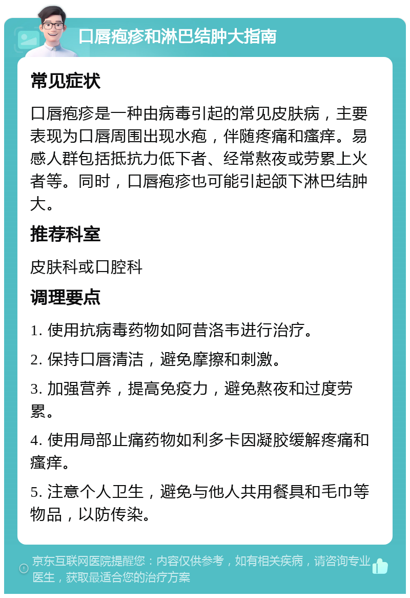 口唇疱疹和淋巴结肿大指南 常见症状 口唇疱疹是一种由病毒引起的常见皮肤病，主要表现为口唇周围出现水疱，伴随疼痛和瘙痒。易感人群包括抵抗力低下者、经常熬夜或劳累上火者等。同时，口唇疱疹也可能引起颌下淋巴结肿大。 推荐科室 皮肤科或口腔科 调理要点 1. 使用抗病毒药物如阿昔洛韦进行治疗。 2. 保持口唇清洁，避免摩擦和刺激。 3. 加强营养，提高免疫力，避免熬夜和过度劳累。 4. 使用局部止痛药物如利多卡因凝胶缓解疼痛和瘙痒。 5. 注意个人卫生，避免与他人共用餐具和毛巾等物品，以防传染。