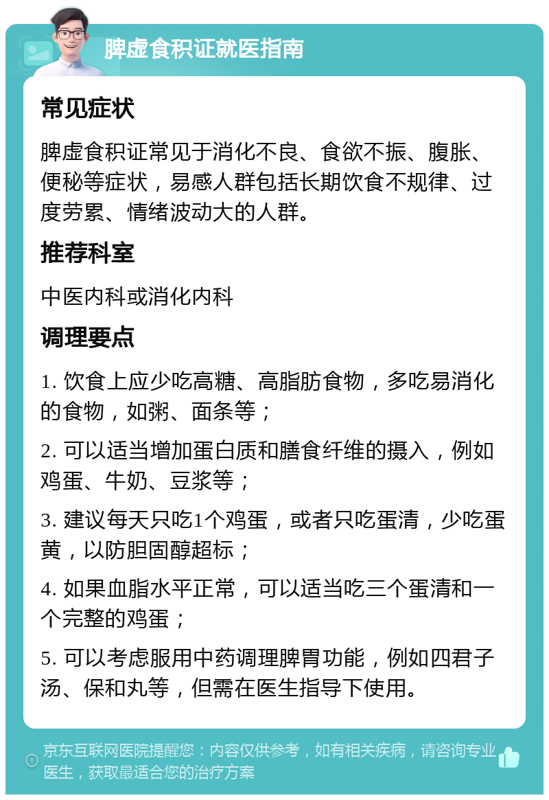 脾虚食积证就医指南 常见症状 脾虚食积证常见于消化不良、食欲不振、腹胀、便秘等症状，易感人群包括长期饮食不规律、过度劳累、情绪波动大的人群。 推荐科室 中医内科或消化内科 调理要点 1. 饮食上应少吃高糖、高脂肪食物，多吃易消化的食物，如粥、面条等； 2. 可以适当增加蛋白质和膳食纤维的摄入，例如鸡蛋、牛奶、豆浆等； 3. 建议每天只吃1个鸡蛋，或者只吃蛋清，少吃蛋黄，以防胆固醇超标； 4. 如果血脂水平正常，可以适当吃三个蛋清和一个完整的鸡蛋； 5. 可以考虑服用中药调理脾胃功能，例如四君子汤、保和丸等，但需在医生指导下使用。