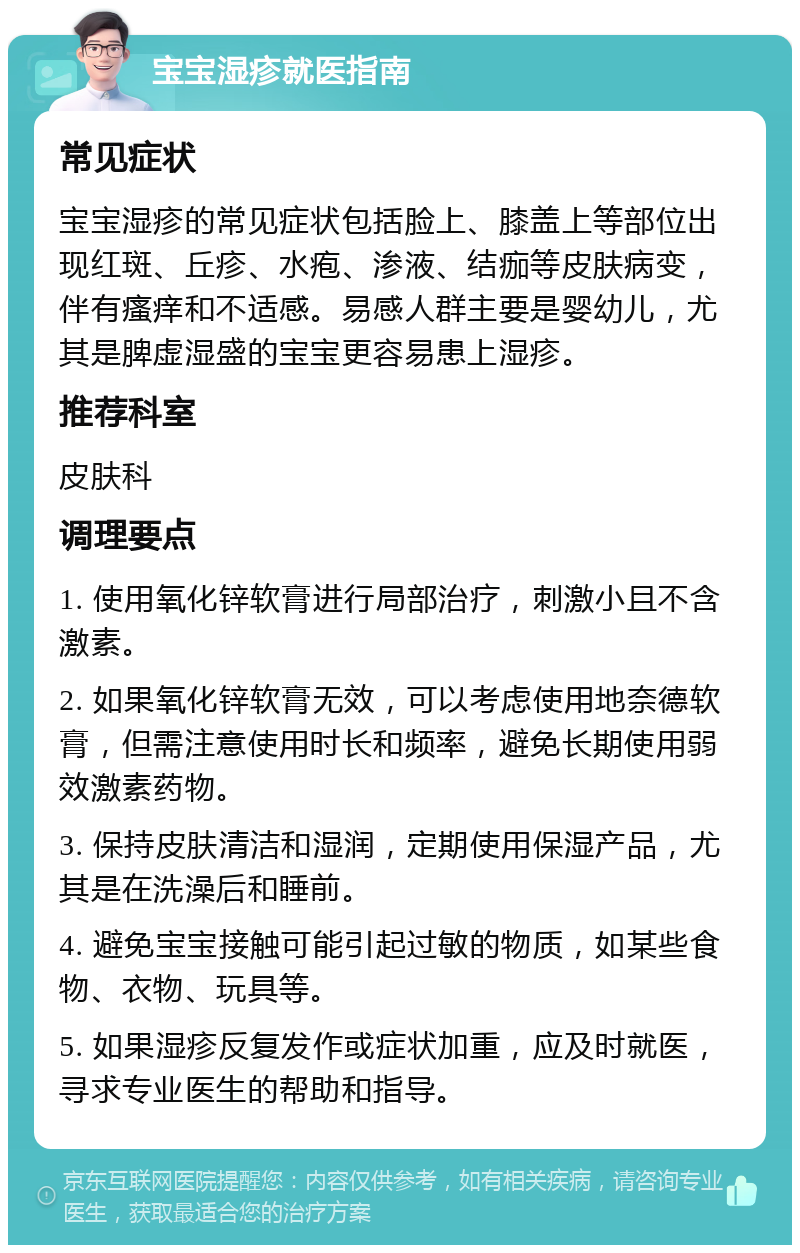 宝宝湿疹就医指南 常见症状 宝宝湿疹的常见症状包括脸上、膝盖上等部位出现红斑、丘疹、水疱、渗液、结痂等皮肤病变，伴有瘙痒和不适感。易感人群主要是婴幼儿，尤其是脾虚湿盛的宝宝更容易患上湿疹。 推荐科室 皮肤科 调理要点 1. 使用氧化锌软膏进行局部治疗，刺激小且不含激素。 2. 如果氧化锌软膏无效，可以考虑使用地奈德软膏，但需注意使用时长和频率，避免长期使用弱效激素药物。 3. 保持皮肤清洁和湿润，定期使用保湿产品，尤其是在洗澡后和睡前。 4. 避免宝宝接触可能引起过敏的物质，如某些食物、衣物、玩具等。 5. 如果湿疹反复发作或症状加重，应及时就医，寻求专业医生的帮助和指导。