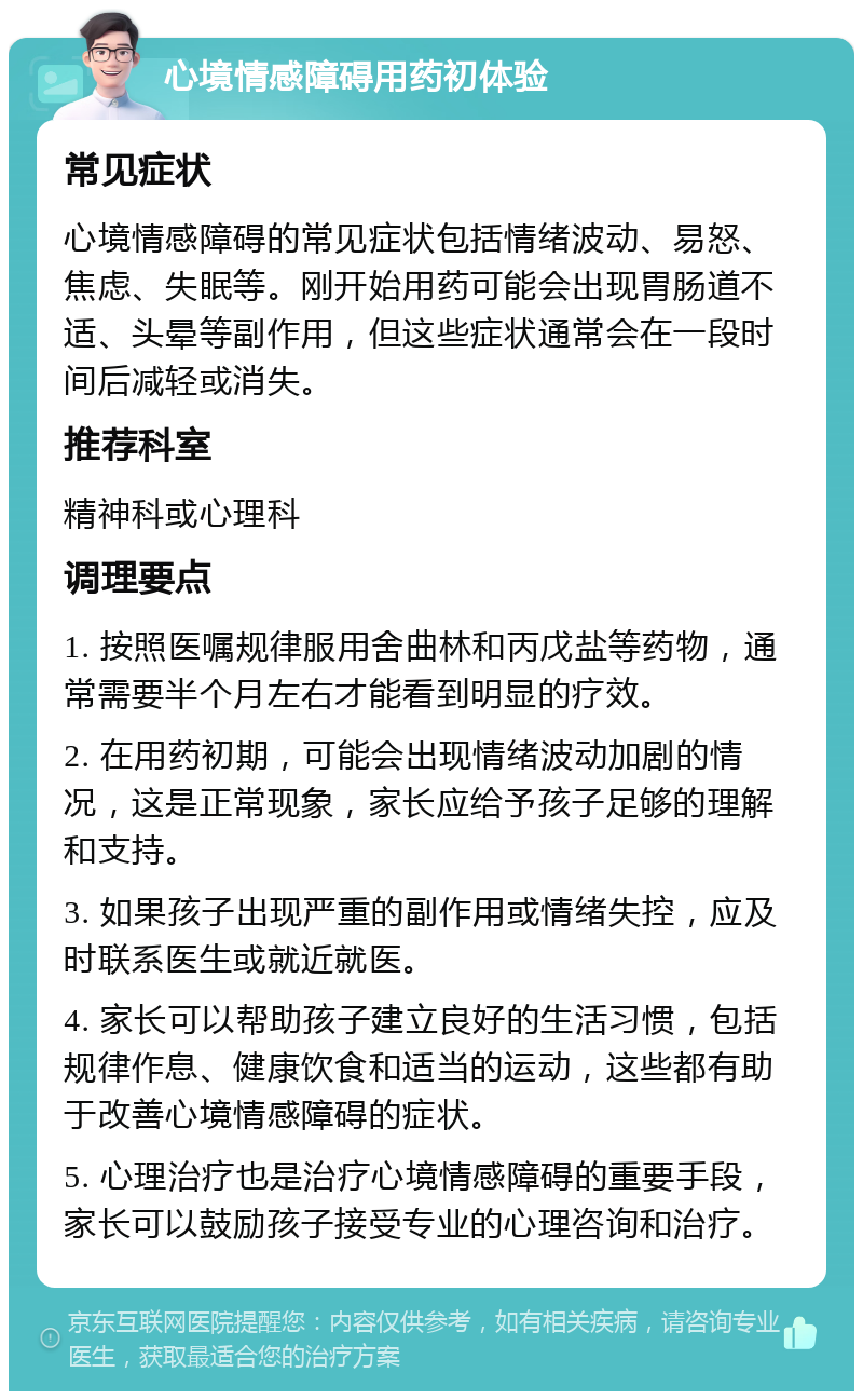 心境情感障碍用药初体验 常见症状 心境情感障碍的常见症状包括情绪波动、易怒、焦虑、失眠等。刚开始用药可能会出现胃肠道不适、头晕等副作用，但这些症状通常会在一段时间后减轻或消失。 推荐科室 精神科或心理科 调理要点 1. 按照医嘱规律服用舍曲林和丙戊盐等药物，通常需要半个月左右才能看到明显的疗效。 2. 在用药初期，可能会出现情绪波动加剧的情况，这是正常现象，家长应给予孩子足够的理解和支持。 3. 如果孩子出现严重的副作用或情绪失控，应及时联系医生或就近就医。 4. 家长可以帮助孩子建立良好的生活习惯，包括规律作息、健康饮食和适当的运动，这些都有助于改善心境情感障碍的症状。 5. 心理治疗也是治疗心境情感障碍的重要手段，家长可以鼓励孩子接受专业的心理咨询和治疗。