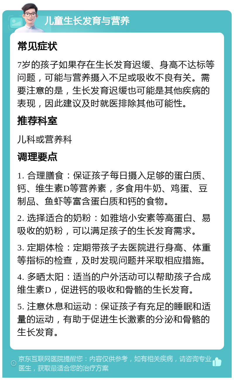 儿童生长发育与营养 常见症状 7岁的孩子如果存在生长发育迟缓、身高不达标等问题，可能与营养摄入不足或吸收不良有关。需要注意的是，生长发育迟缓也可能是其他疾病的表现，因此建议及时就医排除其他可能性。 推荐科室 儿科或营养科 调理要点 1. 合理膳食：保证孩子每日摄入足够的蛋白质、钙、维生素D等营养素，多食用牛奶、鸡蛋、豆制品、鱼虾等富含蛋白质和钙的食物。 2. 选择适合的奶粉：如雅培小安素等高蛋白、易吸收的奶粉，可以满足孩子的生长发育需求。 3. 定期体检：定期带孩子去医院进行身高、体重等指标的检查，及时发现问题并采取相应措施。 4. 多晒太阳：适当的户外活动可以帮助孩子合成维生素D，促进钙的吸收和骨骼的生长发育。 5. 注意休息和运动：保证孩子有充足的睡眠和适量的运动，有助于促进生长激素的分泌和骨骼的生长发育。