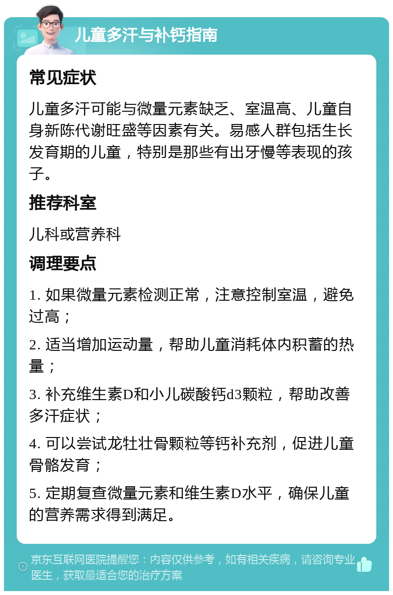 儿童多汗与补钙指南 常见症状 儿童多汗可能与微量元素缺乏、室温高、儿童自身新陈代谢旺盛等因素有关。易感人群包括生长发育期的儿童，特别是那些有出牙慢等表现的孩子。 推荐科室 儿科或营养科 调理要点 1. 如果微量元素检测正常，注意控制室温，避免过高； 2. 适当增加运动量，帮助儿童消耗体内积蓄的热量； 3. 补充维生素D和小儿碳酸钙d3颗粒，帮助改善多汗症状； 4. 可以尝试龙牡壮骨颗粒等钙补充剂，促进儿童骨骼发育； 5. 定期复查微量元素和维生素D水平，确保儿童的营养需求得到满足。