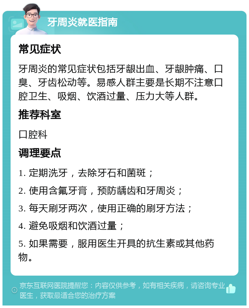 牙周炎就医指南 常见症状 牙周炎的常见症状包括牙龈出血、牙龈肿痛、口臭、牙齿松动等。易感人群主要是长期不注意口腔卫生、吸烟、饮酒过量、压力大等人群。 推荐科室 口腔科 调理要点 1. 定期洗牙，去除牙石和菌斑； 2. 使用含氟牙膏，预防龋齿和牙周炎； 3. 每天刷牙两次，使用正确的刷牙方法； 4. 避免吸烟和饮酒过量； 5. 如果需要，服用医生开具的抗生素或其他药物。