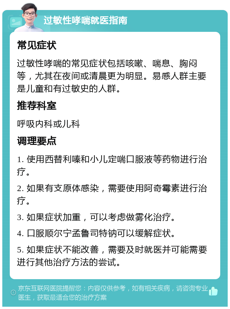 过敏性哮喘就医指南 常见症状 过敏性哮喘的常见症状包括咳嗽、喘息、胸闷等，尤其在夜间或清晨更为明显。易感人群主要是儿童和有过敏史的人群。 推荐科室 呼吸内科或儿科 调理要点 1. 使用西替利嗪和小儿定喘口服液等药物进行治疗。 2. 如果有支原体感染，需要使用阿奇霉素进行治疗。 3. 如果症状加重，可以考虑做雾化治疗。 4. 口服顺尔宁孟鲁司特钠可以缓解症状。 5. 如果症状不能改善，需要及时就医并可能需要进行其他治疗方法的尝试。