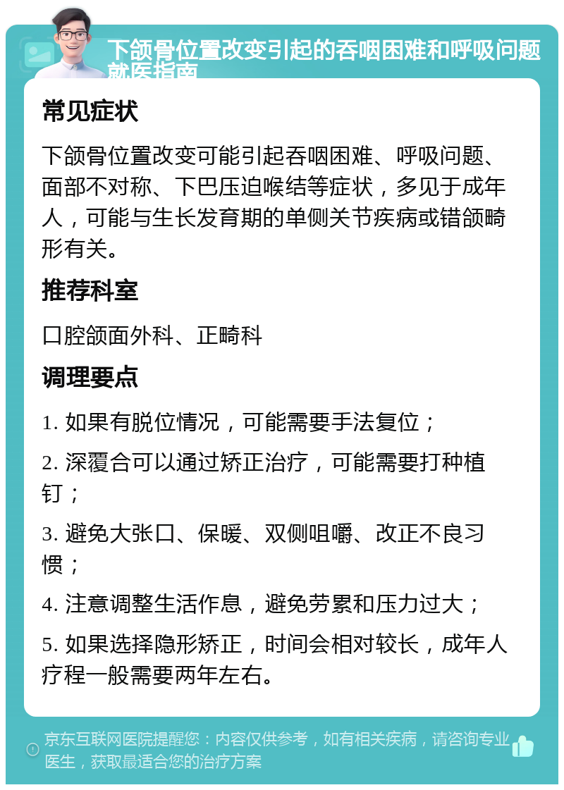 下颌骨位置改变引起的吞咽困难和呼吸问题就医指南 常见症状 下颌骨位置改变可能引起吞咽困难、呼吸问题、面部不对称、下巴压迫喉结等症状，多见于成年人，可能与生长发育期的单侧关节疾病或错颌畸形有关。 推荐科室 口腔颌面外科、正畸科 调理要点 1. 如果有脱位情况，可能需要手法复位； 2. 深覆合可以通过矫正治疗，可能需要打种植钉； 3. 避免大张口、保暖、双侧咀嚼、改正不良习惯； 4. 注意调整生活作息，避免劳累和压力过大； 5. 如果选择隐形矫正，时间会相对较长，成年人疗程一般需要两年左右。