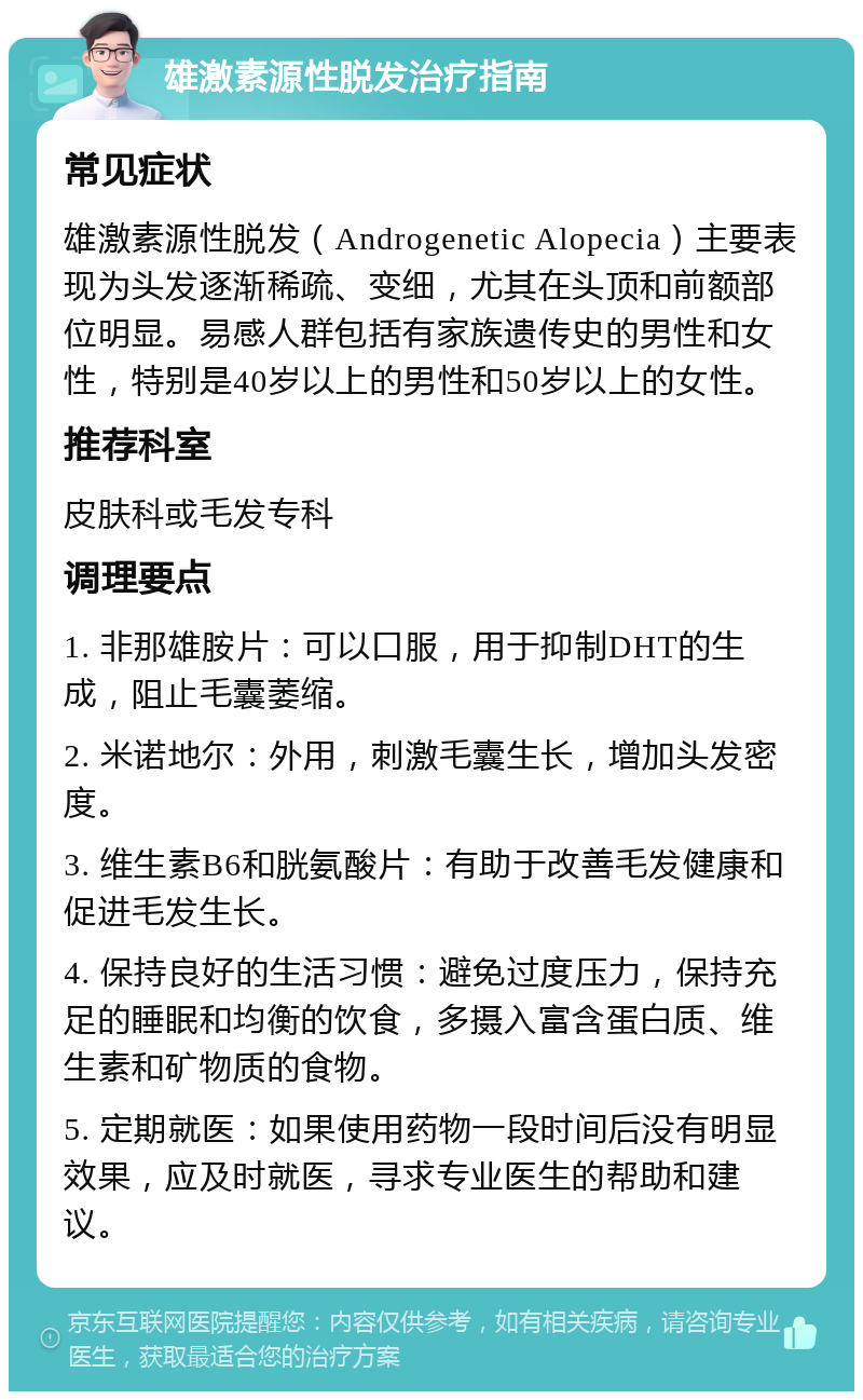 雄激素源性脱发治疗指南 常见症状 雄激素源性脱发（Androgenetic Alopecia）主要表现为头发逐渐稀疏、变细，尤其在头顶和前额部位明显。易感人群包括有家族遗传史的男性和女性，特别是40岁以上的男性和50岁以上的女性。 推荐科室 皮肤科或毛发专科 调理要点 1. 非那雄胺片：可以口服，用于抑制DHT的生成，阻止毛囊萎缩。 2. 米诺地尔：外用，刺激毛囊生长，增加头发密度。 3. 维生素B6和胱氨酸片：有助于改善毛发健康和促进毛发生长。 4. 保持良好的生活习惯：避免过度压力，保持充足的睡眠和均衡的饮食，多摄入富含蛋白质、维生素和矿物质的食物。 5. 定期就医：如果使用药物一段时间后没有明显效果，应及时就医，寻求专业医生的帮助和建议。