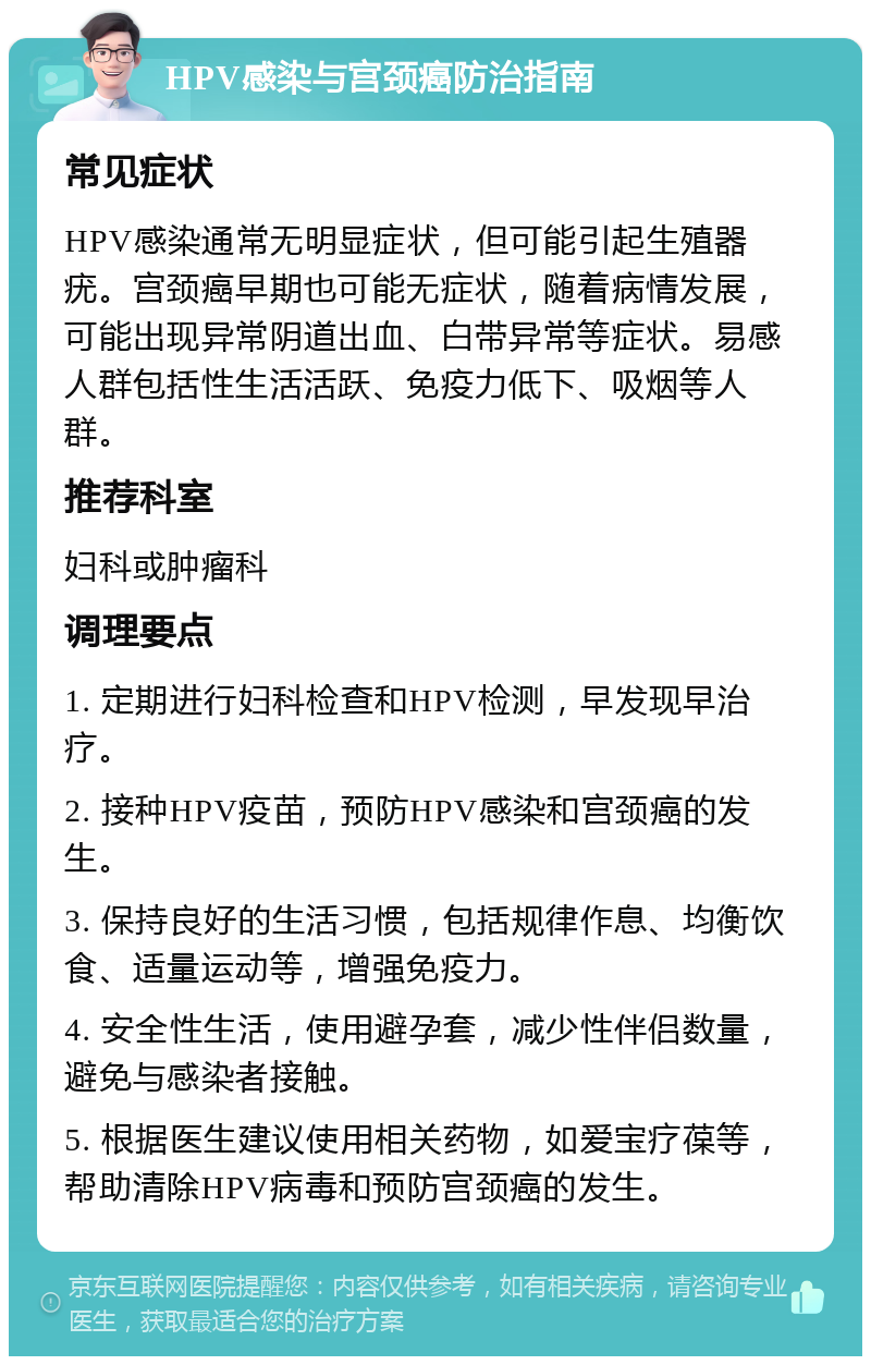 HPV感染与宫颈癌防治指南 常见症状 HPV感染通常无明显症状，但可能引起生殖器疣。宫颈癌早期也可能无症状，随着病情发展，可能出现异常阴道出血、白带异常等症状。易感人群包括性生活活跃、免疫力低下、吸烟等人群。 推荐科室 妇科或肿瘤科 调理要点 1. 定期进行妇科检查和HPV检测，早发现早治疗。 2. 接种HPV疫苗，预防HPV感染和宫颈癌的发生。 3. 保持良好的生活习惯，包括规律作息、均衡饮食、适量运动等，增强免疫力。 4. 安全性生活，使用避孕套，减少性伴侣数量，避免与感染者接触。 5. 根据医生建议使用相关药物，如爱宝疗葆等，帮助清除HPV病毒和预防宫颈癌的发生。