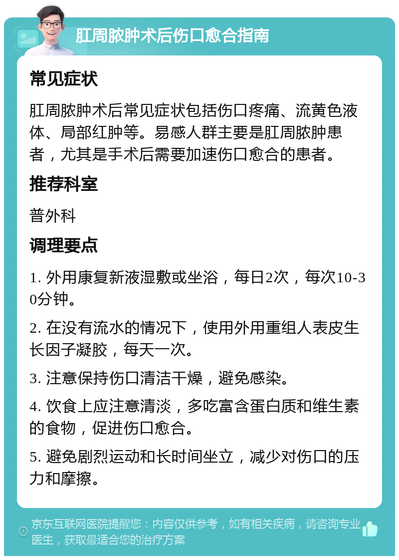 肛周脓肿术后伤口愈合指南 常见症状 肛周脓肿术后常见症状包括伤口疼痛、流黄色液体、局部红肿等。易感人群主要是肛周脓肿患者，尤其是手术后需要加速伤口愈合的患者。 推荐科室 普外科 调理要点 1. 外用康复新液湿敷或坐浴，每日2次，每次10-30分钟。 2. 在没有流水的情况下，使用外用重组人表皮生长因子凝胶，每天一次。 3. 注意保持伤口清洁干燥，避免感染。 4. 饮食上应注意清淡，多吃富含蛋白质和维生素的食物，促进伤口愈合。 5. 避免剧烈运动和长时间坐立，减少对伤口的压力和摩擦。