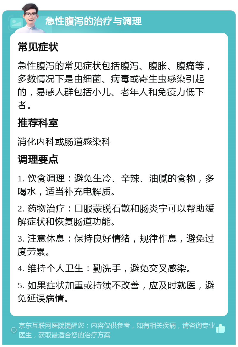 急性腹泻的治疗与调理 常见症状 急性腹泻的常见症状包括腹泻、腹胀、腹痛等，多数情况下是由细菌、病毒或寄生虫感染引起的，易感人群包括小儿、老年人和免疫力低下者。 推荐科室 消化内科或肠道感染科 调理要点 1. 饮食调理：避免生冷、辛辣、油腻的食物，多喝水，适当补充电解质。 2. 药物治疗：口服蒙脱石散和肠炎宁可以帮助缓解症状和恢复肠道功能。 3. 注意休息：保持良好情绪，规律作息，避免过度劳累。 4. 维持个人卫生：勤洗手，避免交叉感染。 5. 如果症状加重或持续不改善，应及时就医，避免延误病情。