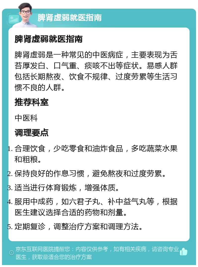 脾肾虚弱就医指南 脾肾虚弱就医指南 脾肾虚弱是一种常见的中医病症，主要表现为舌苔厚发白、口气重、痰咳不出等症状。易感人群包括长期熬夜、饮食不规律、过度劳累等生活习惯不良的人群。 推荐科室 中医科 调理要点 合理饮食，少吃零食和油炸食品，多吃蔬菜水果和粗粮。 保持良好的作息习惯，避免熬夜和过度劳累。 适当进行体育锻炼，增强体质。 服用中成药，如六君子丸、补中益气丸等，根据医生建议选择合适的药物和剂量。 定期复诊，调整治疗方案和调理方法。