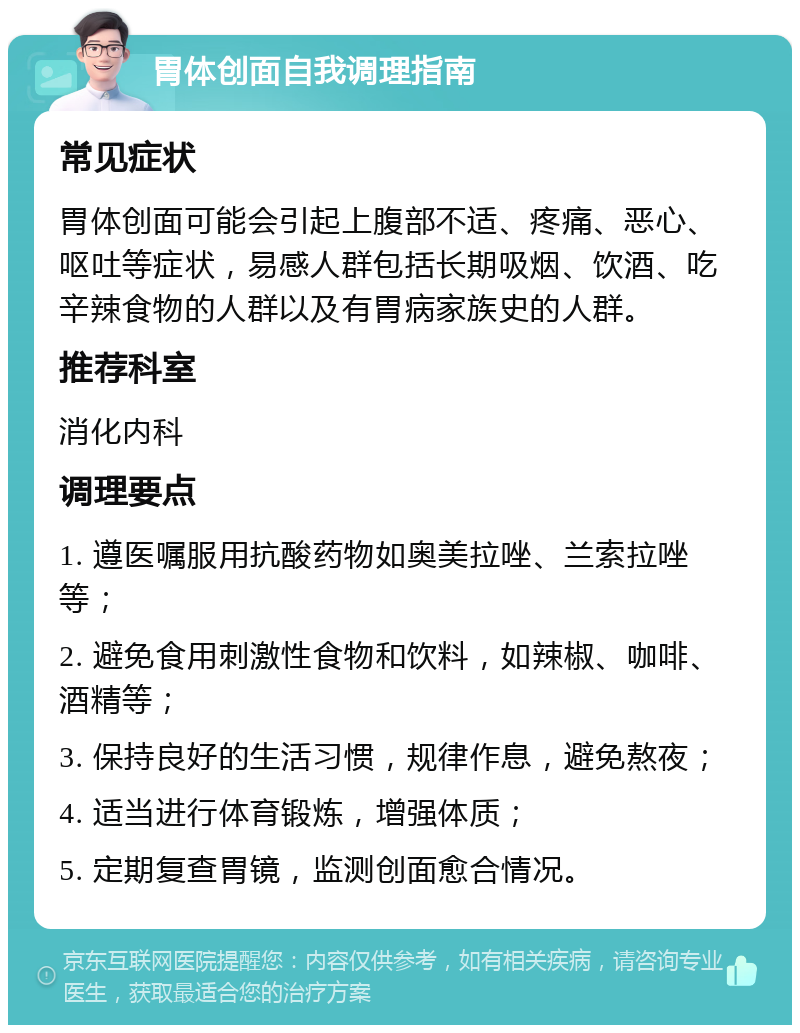 胃体创面自我调理指南 常见症状 胃体创面可能会引起上腹部不适、疼痛、恶心、呕吐等症状，易感人群包括长期吸烟、饮酒、吃辛辣食物的人群以及有胃病家族史的人群。 推荐科室 消化内科 调理要点 1. 遵医嘱服用抗酸药物如奥美拉唑、兰索拉唑等； 2. 避免食用刺激性食物和饮料，如辣椒、咖啡、酒精等； 3. 保持良好的生活习惯，规律作息，避免熬夜； 4. 适当进行体育锻炼，增强体质； 5. 定期复查胃镜，监测创面愈合情况。