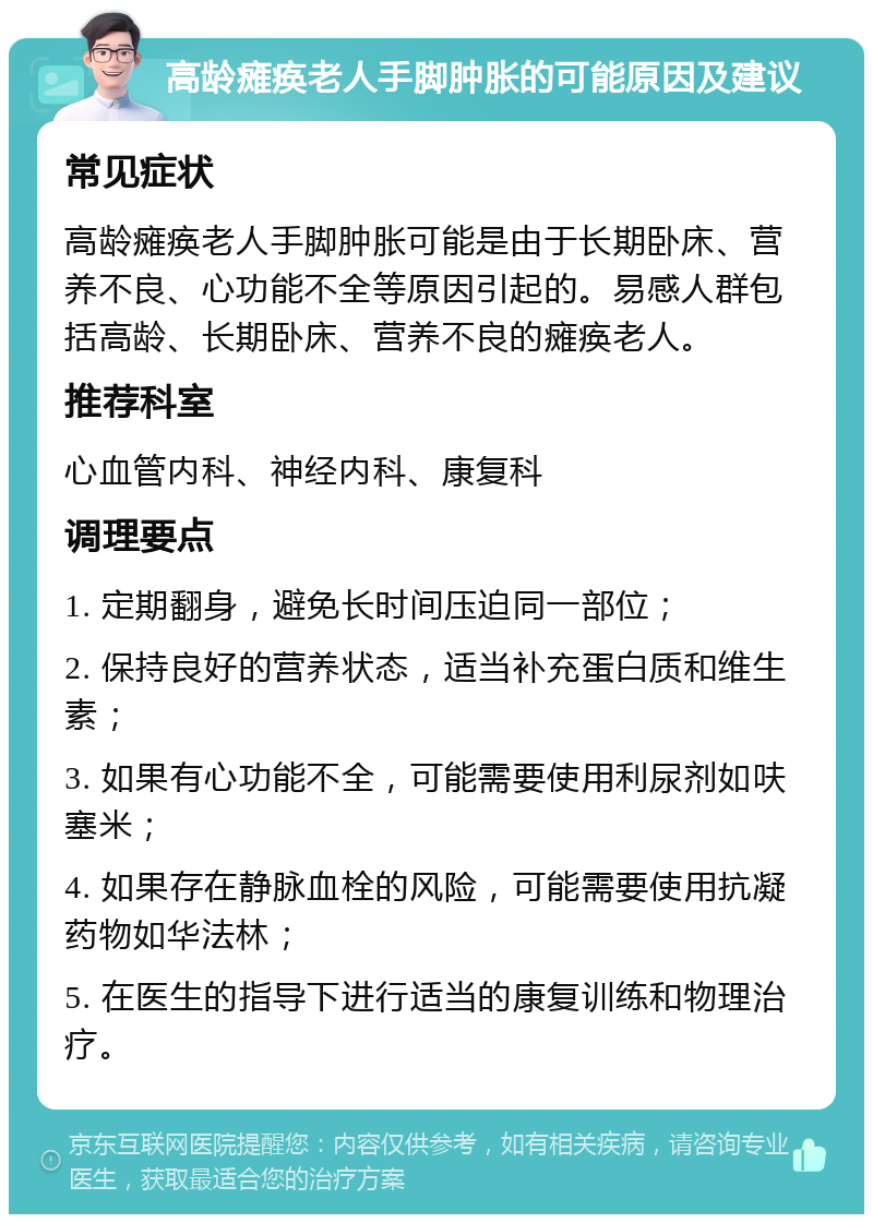 高龄瘫痪老人手脚肿胀的可能原因及建议 常见症状 高龄瘫痪老人手脚肿胀可能是由于长期卧床、营养不良、心功能不全等原因引起的。易感人群包括高龄、长期卧床、营养不良的瘫痪老人。 推荐科室 心血管内科、神经内科、康复科 调理要点 1. 定期翻身，避免长时间压迫同一部位； 2. 保持良好的营养状态，适当补充蛋白质和维生素； 3. 如果有心功能不全，可能需要使用利尿剂如呋塞米； 4. 如果存在静脉血栓的风险，可能需要使用抗凝药物如华法林； 5. 在医生的指导下进行适当的康复训练和物理治疗。