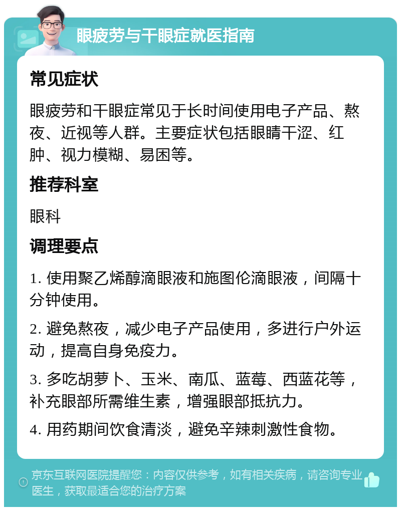 眼疲劳与干眼症就医指南 常见症状 眼疲劳和干眼症常见于长时间使用电子产品、熬夜、近视等人群。主要症状包括眼睛干涩、红肿、视力模糊、易困等。 推荐科室 眼科 调理要点 1. 使用聚乙烯醇滴眼液和施图伦滴眼液，间隔十分钟使用。 2. 避免熬夜，减少电子产品使用，多进行户外运动，提高自身免疫力。 3. 多吃胡萝卜、玉米、南瓜、蓝莓、西蓝花等，补充眼部所需维生素，增强眼部抵抗力。 4. 用药期间饮食清淡，避免辛辣刺激性食物。