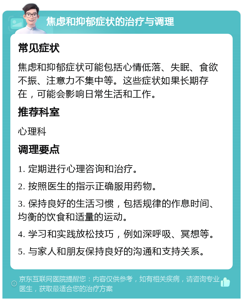 焦虑和抑郁症状的治疗与调理 常见症状 焦虑和抑郁症状可能包括心情低落、失眠、食欲不振、注意力不集中等。这些症状如果长期存在，可能会影响日常生活和工作。 推荐科室 心理科 调理要点 1. 定期进行心理咨询和治疗。 2. 按照医生的指示正确服用药物。 3. 保持良好的生活习惯，包括规律的作息时间、均衡的饮食和适量的运动。 4. 学习和实践放松技巧，例如深呼吸、冥想等。 5. 与家人和朋友保持良好的沟通和支持关系。