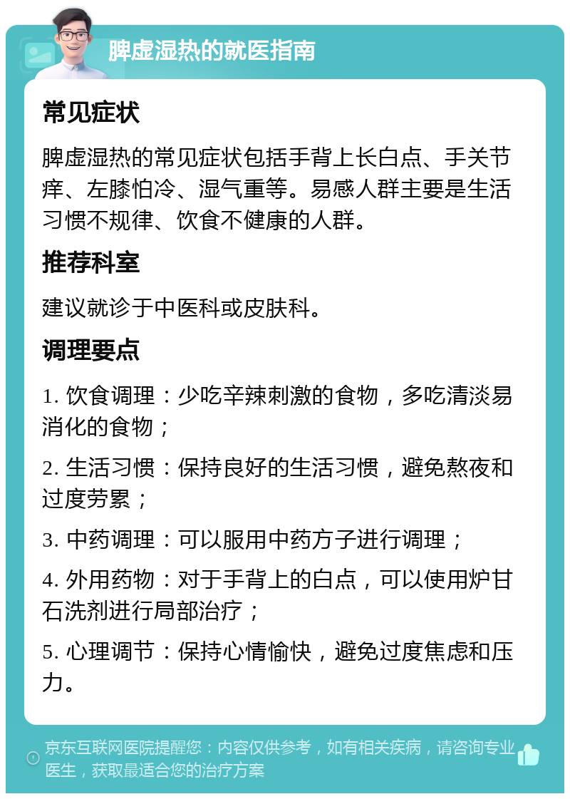 脾虚湿热的就医指南 常见症状 脾虚湿热的常见症状包括手背上长白点、手关节痒、左膝怕冷、湿气重等。易感人群主要是生活习惯不规律、饮食不健康的人群。 推荐科室 建议就诊于中医科或皮肤科。 调理要点 1. 饮食调理：少吃辛辣刺激的食物，多吃清淡易消化的食物； 2. 生活习惯：保持良好的生活习惯，避免熬夜和过度劳累； 3. 中药调理：可以服用中药方子进行调理； 4. 外用药物：对于手背上的白点，可以使用炉甘石洗剂进行局部治疗； 5. 心理调节：保持心情愉快，避免过度焦虑和压力。