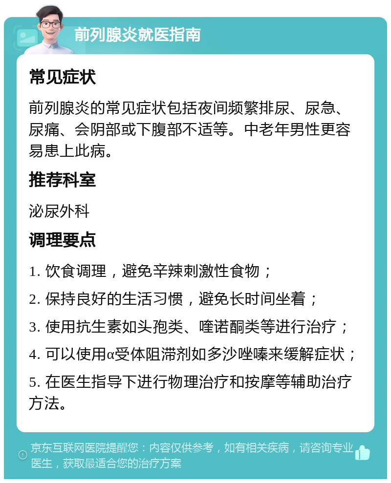 前列腺炎就医指南 常见症状 前列腺炎的常见症状包括夜间频繁排尿、尿急、尿痛、会阴部或下腹部不适等。中老年男性更容易患上此病。 推荐科室 泌尿外科 调理要点 1. 饮食调理，避免辛辣刺激性食物； 2. 保持良好的生活习惯，避免长时间坐着； 3. 使用抗生素如头孢类、喹诺酮类等进行治疗； 4. 可以使用α受体阻滞剂如多沙唑嗪来缓解症状； 5. 在医生指导下进行物理治疗和按摩等辅助治疗方法。